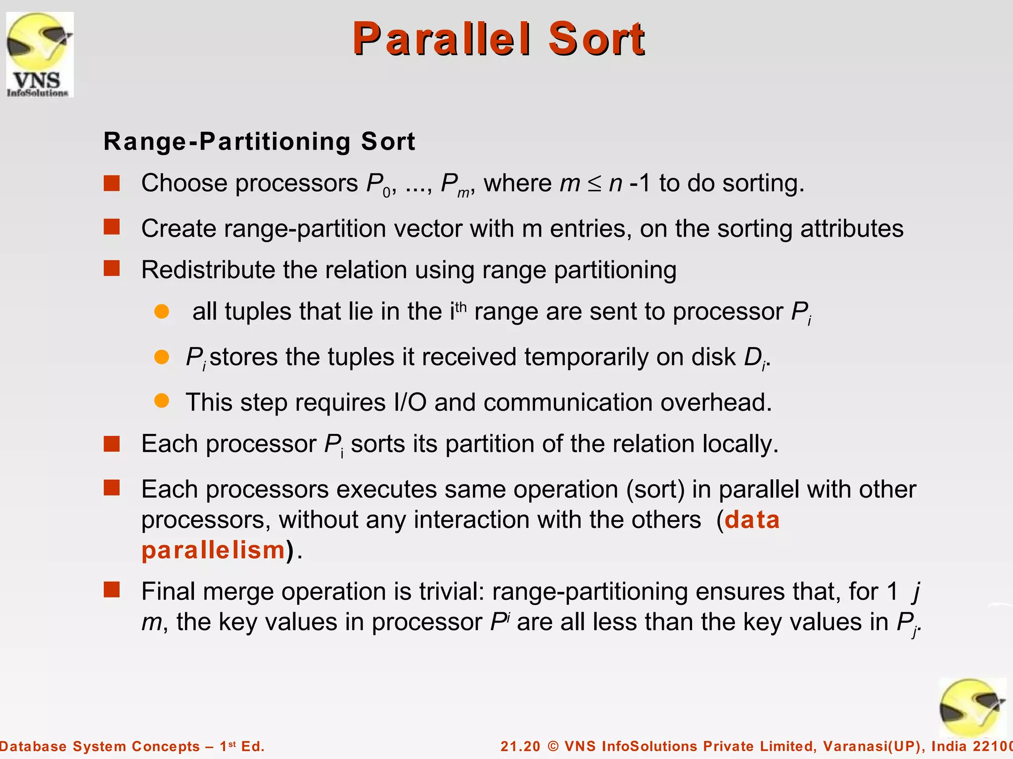 Parallel Sort

             Range-Partitioning Sort
             s Choose processors P0, ..., Pm, where m ≤ n -1 to do sorting.
             s Create range-partition vector with m entries, on the sorting attributes
             s Redistribute the relation using range partitioning
                    q    all tuples that lie in the ith range are sent to processor Pi
                    q   Pi stores the tuples it received temporarily on disk Di.
                    q   This step requires I/O and communication overhead.
             s Each processor Pi sorts its partition of the relation locally.
             s Each processors executes same operation (sort) in parallel with other
                  processors, without any interaction with the others (data
                  parallelism).
             s Final merge operation is trivial: range-partitioning ensures that, for 1 j
                  m, the key values in processor Pi are all less than the key values in Pj.



Database System Concepts – 1 st Ed.                    21.20 © VNS InfoSolutions Private Limited, Varanasi(UP), India 22100
 