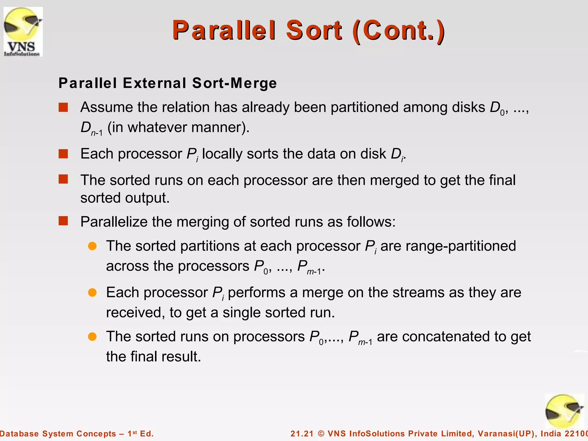 Parallel Sort (Cont.)
             Parallel External Sort-Merge
             s Assume the relation has already been partitioned among disks D0, ...,
                  Dn-1 (in whatever manner).
             s Each processor Pi locally sorts the data on disk Di.
             s The sorted runs on each processor are then merged to get the final
                  sorted output.
             s Parallelize the merging of sorted runs as follows:
                    q   The sorted partitions at each processor Pi are range-partitioned
                        across the processors P0, ..., Pm-1.
                    q   Each processor Pi performs a merge on the streams as they are
                        received, to get a single sorted run.
                    q   The sorted runs on processors P0,..., Pm-1 are concatenated to get
                        the final result.




Database System Concepts – 1 st Ed.                 21.21 © VNS InfoSolutions Private Limited, Varanasi(UP), India 22100
 
