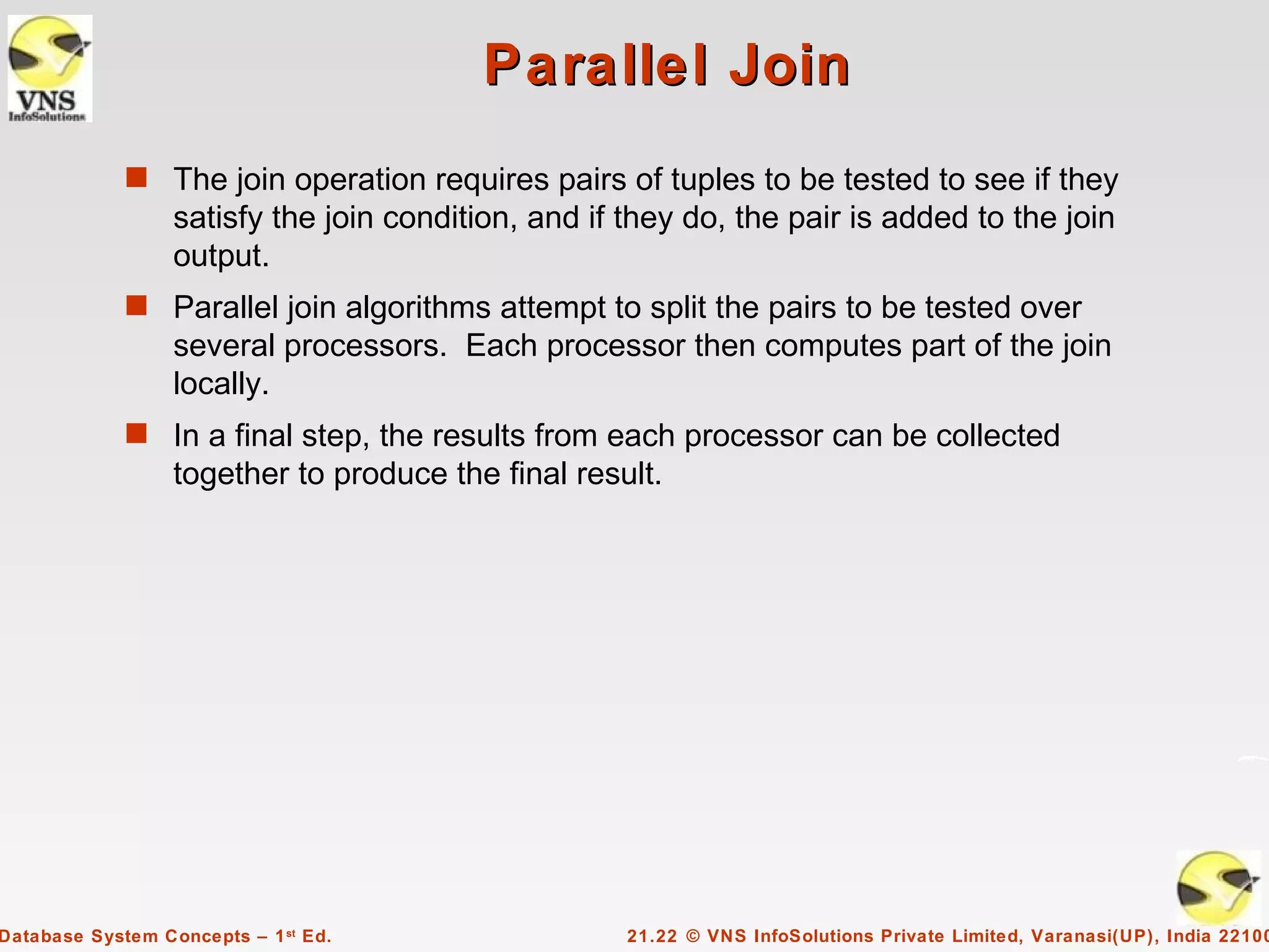Parallel Join
             s The join operation requires pairs of tuples to be tested to see if they
                  satisfy the join condition, and if they do, the pair is added to the join
                  output.
             s Parallel join algorithms attempt to split the pairs to be tested over
                  several processors. Each processor then computes part of the join
                  locally.
             s In a final step, the results from each processor can be collected
                  together to produce the final result.




Database System Concepts – 1 st Ed.                  21.22 © VNS InfoSolutions Private Limited, Varanasi(UP), India 22100
 