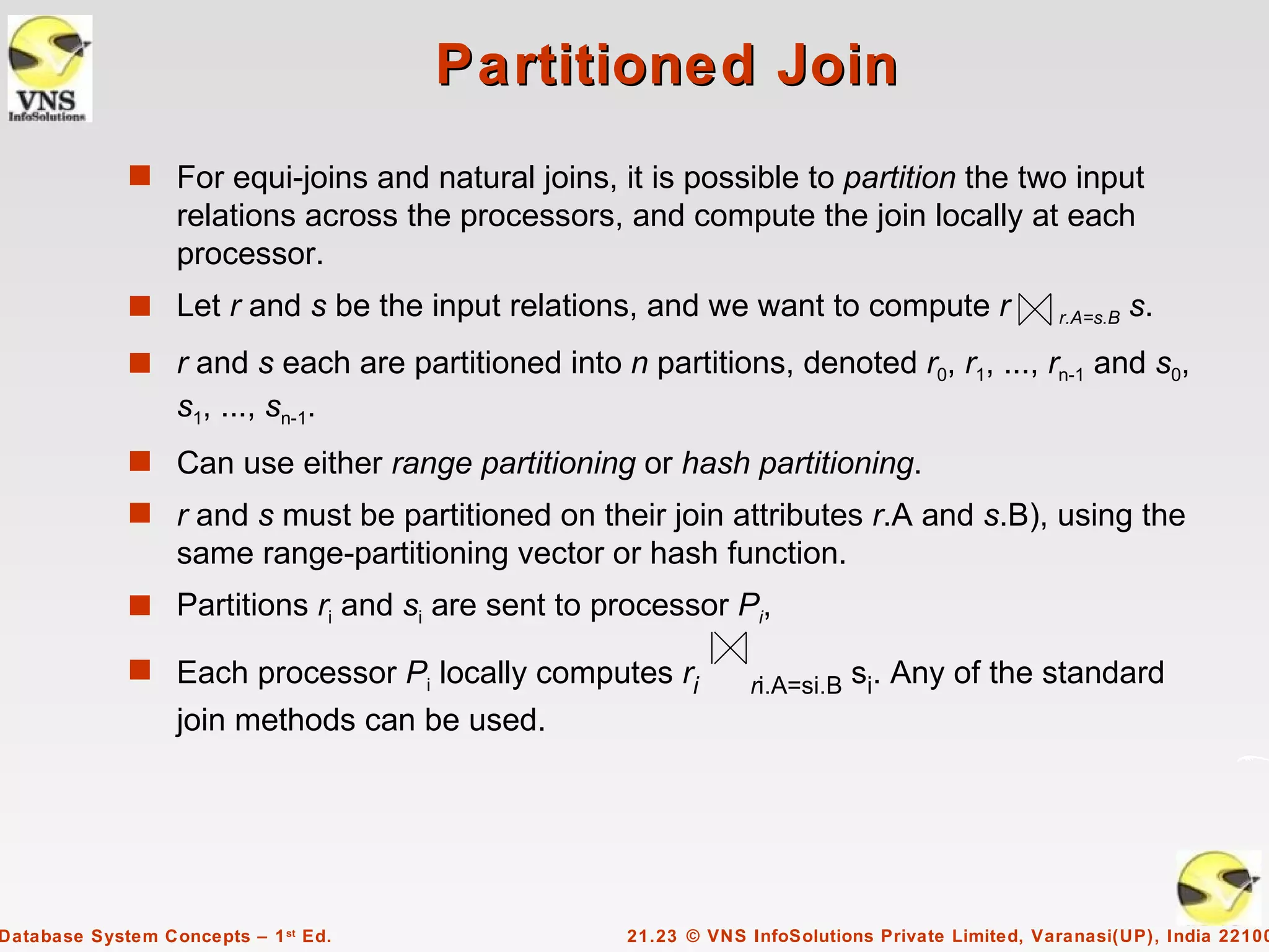 Partitioned Join
             s For equi-joins and natural joins, it is possible to partition the two input
                  relations across the processors, and compute the join locally at each
                  processor.
             s Let r and s be the input relations, and we want to compute r                     r.A=s.B   s.
             s r and s each are partitioned into n partitions, denoted r0, r1, ..., rn-1 and s0,
                  s1, ..., sn-1.
             s Can use either range partitioning or hash partitioning.
             s r and s must be partitioned on their join attributes r.A and s.B), using the
                  same range-partitioning vector or hash function.
             s Partitions ri and si are sent to processor Pi,

             s Each processor Pi locally computes ri           ri.A=si.B   si. Any of the standard
                  join methods can be used.




Database System Concepts – 1 st Ed.                21.23 © VNS InfoSolutions Private Limited, Varanasi(UP), India 22100
 