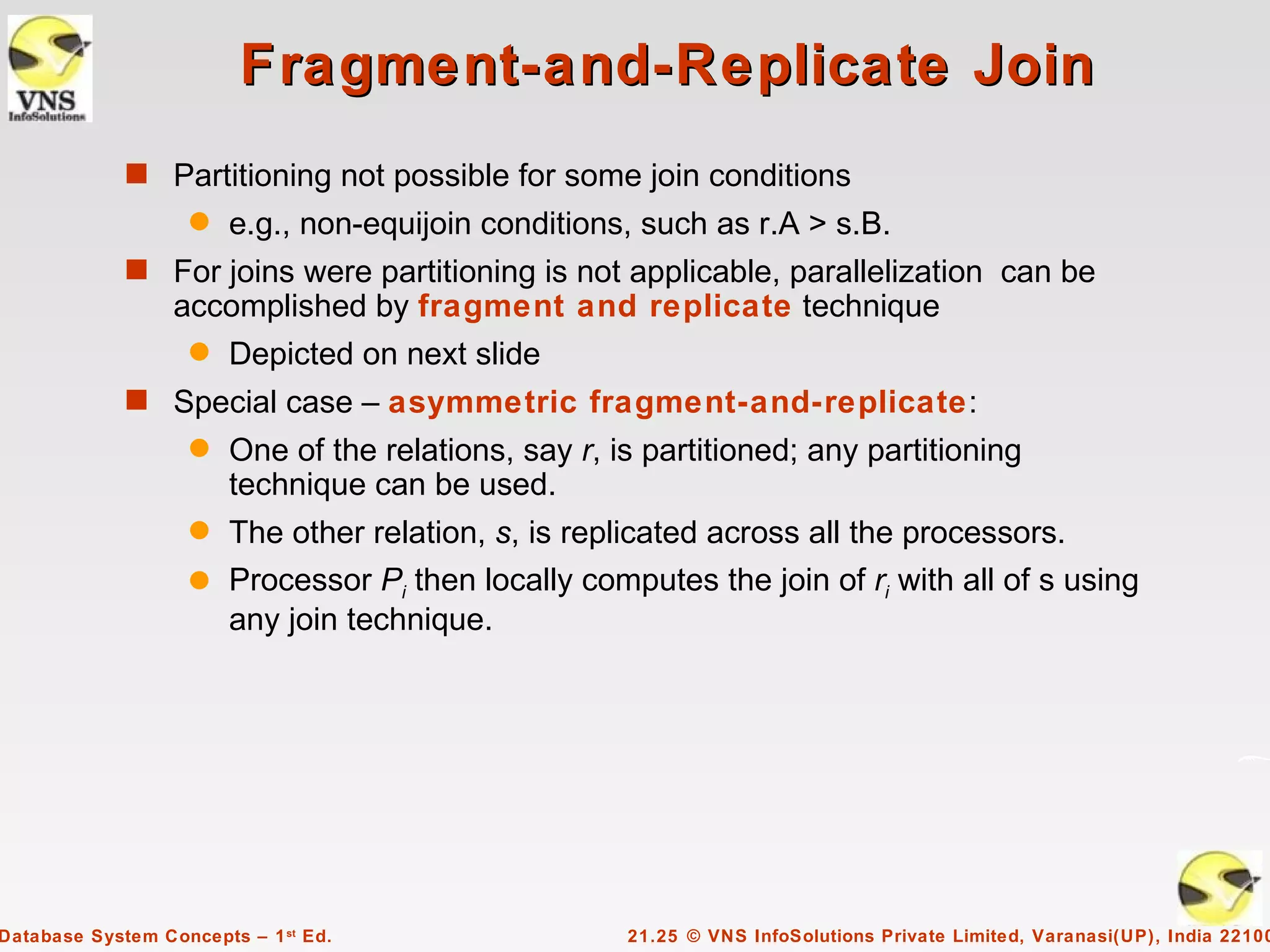 Fragment-and-Replicate Join
             s Partitioning not possible for some join conditions
                    q   e.g., non-equijoin conditions, such as r.A > s.B.
             s For joins were partitioning is not applicable, parallelization can be
                  accomplished by fragment and replicate technique
                    q   Depicted on next slide
             s Special case – asymmetric fragment-and-replicate:
                    q   One of the relations, say r, is partitioned; any partitioning
                        technique can be used.
                    q The other relation, s, is replicated across all the processors.
                    q Processor Pi then locally computes the join of ri with all of s using
                      any join technique.




Database System Concepts – 1 st Ed.                   21.25 © VNS InfoSolutions Private Limited, Varanasi(UP), India 22100
 