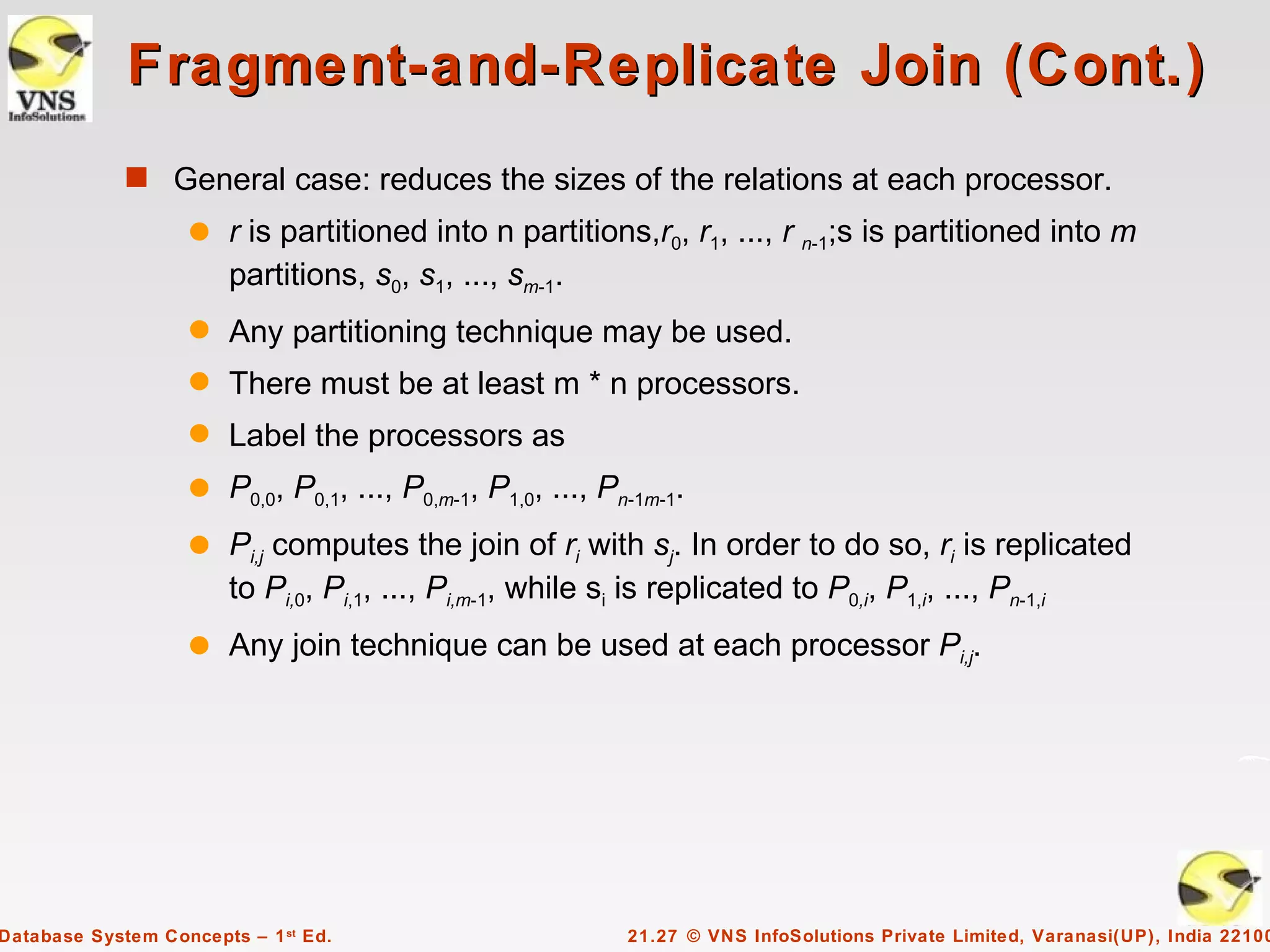 Fragment-and-Replicate Join (Cont.)
             s General case: reduces the sizes of the relations at each processor.
                    q   r is partitioned into n partitions,r0, r1, ..., r n-1;s is partitioned into m
                        partitions, s0, s1, ..., sm-1.
                    q   Any partitioning technique may be used.
                    q   There must be at least m * n processors.
                    q   Label the processors as
                    q   P0,0, P0,1, ..., P0,m-1, P1,0, ..., Pn-1m-1.
                    q   Pi,j computes the join of ri with sj. In order to do so, ri is replicated
                        to Pi,0, Pi,1, ..., Pi,m-1, while si is replicated to P0,i, P1,i, ..., Pn-1,i
                    q   Any join technique can be used at each processor Pi,j.




Database System Concepts – 1 st Ed.                           21.27 © VNS InfoSolutions Private Limited, Varanasi(UP), India 22100
 