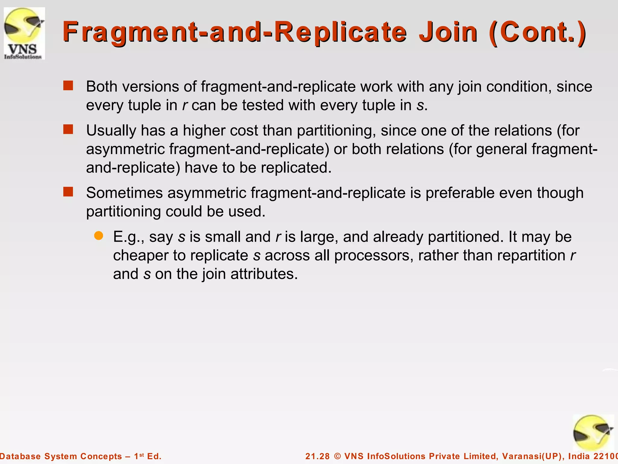 Fragment-and-Replicate Join (Cont.)
             s Both versions of fragment-and-replicate work with any join condition, since
                  every tuple in r can be tested with every tuple in s.
             s Usually has a higher cost than partitioning, since one of the relations (for
                  asymmetric fragment-and-replicate) or both relations (for general fragment-
                  and-replicate) have to be replicated.
             s Sometimes asymmetric fragment-and-replicate is preferable even though
                  partitioning could be used.
                    q   E.g., say s is small and r is large, and already partitioned. It may be
                        cheaper to replicate s across all processors, rather than repartition r
                        and s on the join attributes.




Database System Concepts – 1 st Ed.                  21.28 © VNS InfoSolutions Private Limited, Varanasi(UP), India 22100
 