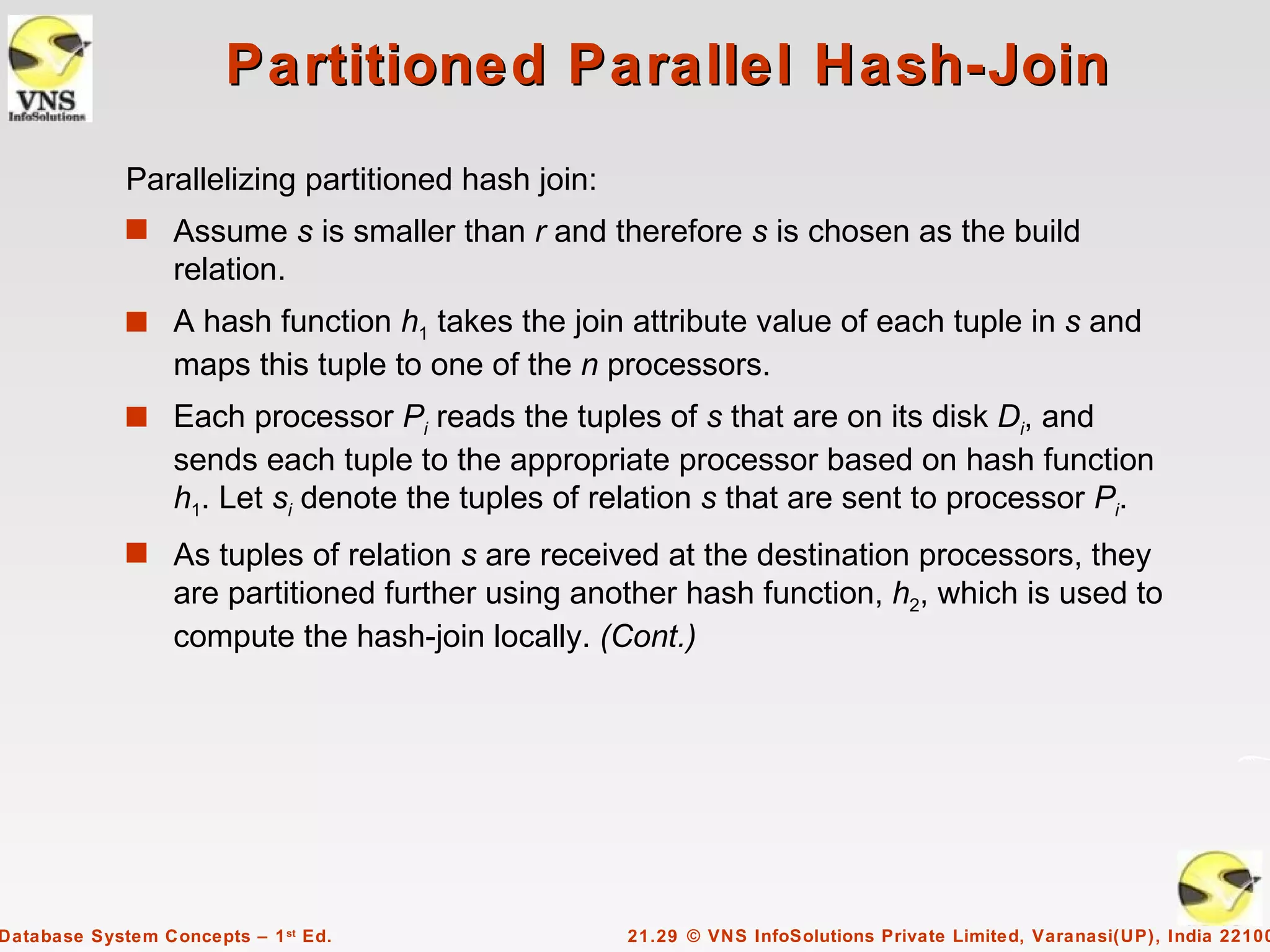 Partitioned Parallel Hash-Join
             Parallelizing partitioned hash join:
             s Assume s is smaller than r and therefore s is chosen as the build
                  relation.
             s A hash function h1 takes the join attribute value of each tuple in s and
                  maps this tuple to one of the n processors.
             s Each processor Pi reads the tuples of s that are on its disk Di, and
                  sends each tuple to the appropriate processor based on hash function
                  h1. Let si denote the tuples of relation s that are sent to processor Pi.
             s As tuples of relation s are received at the destination processors, they
                  are partitioned further using another hash function, h2, which is used to
                  compute the hash-join locally. (Cont.)




Database System Concepts – 1 st Ed.                 21.29 © VNS InfoSolutions Private Limited, Varanasi(UP), India 22100
 