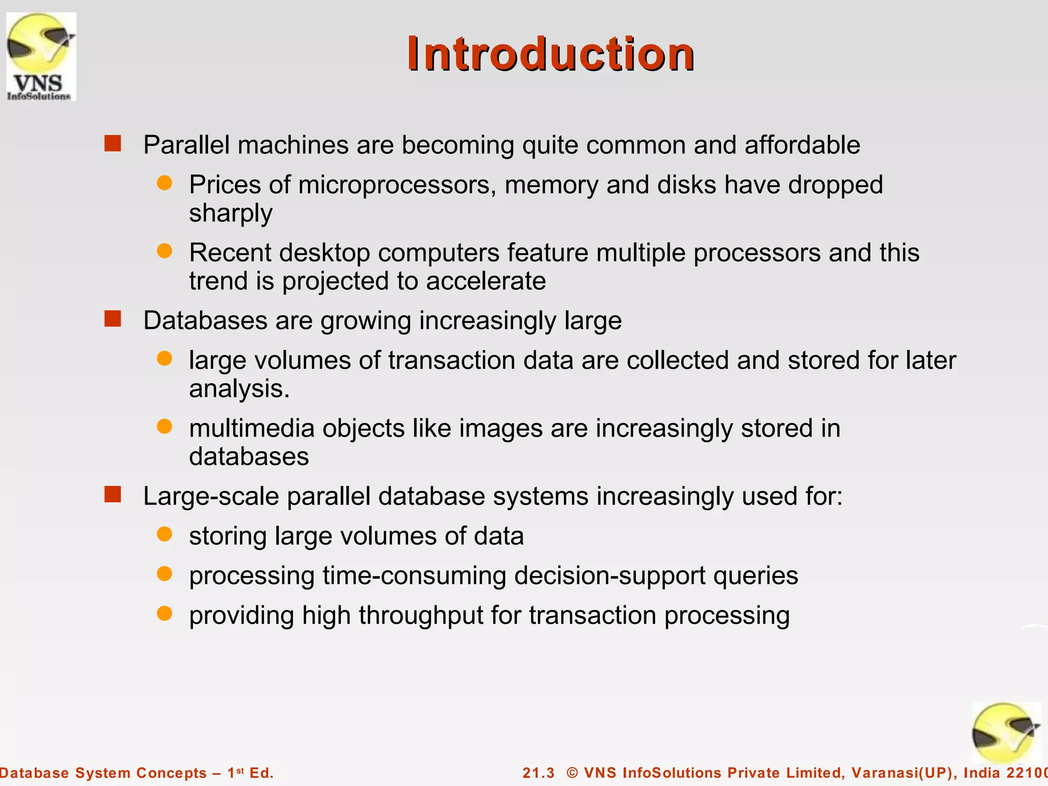 Introduction
             s Parallel machines are becoming quite common and affordable
                    q   Prices of microprocessors, memory and disks have dropped
                        sharply
                    q   Recent desktop computers feature multiple processors and this
                        trend is projected to accelerate
             s Databases are growing increasingly large
                    q   large volumes of transaction data are collected and stored for later
                        analysis.
                    q   multimedia objects like images are increasingly stored in
                        databases
             s Large-scale parallel database systems increasingly used for:
                    q   storing large volumes of data
                    q   processing time-consuming decision-support queries
                    q   providing high throughput for transaction processing




Database System Concepts – 1 st Ed.                  21.3 © VNS InfoSolutions Private Limited, Varanasi(UP), India 22100
 