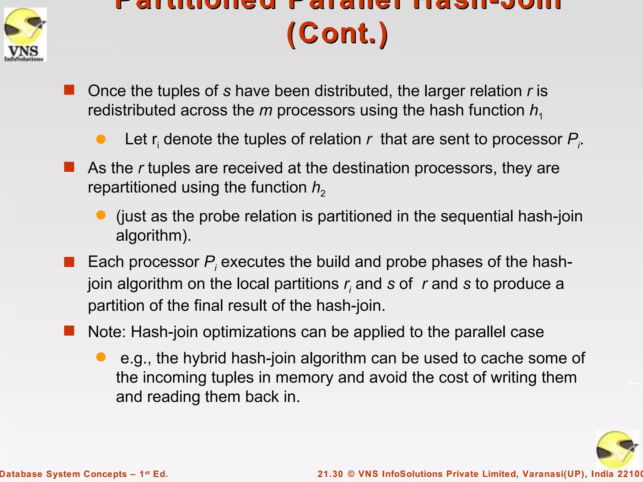 Partitioned Parallel Hash-Join
                                    (Cont.)
             s Once the tuples of s have been distributed, the larger relation r is
                  redistributed across the m processors using the hash function h1
                    q     Let ri denote the tuples of relation r that are sent to processor Pi.
             s As the r tuples are received at the destination processors, they are
                  repartitioned using the function h2
                    q   (just as the probe relation is partitioned in the sequential hash-join
                        algorithm).
             s Each processor Pi executes the build and probe phases of the hash-
                  join algorithm on the local partitions ri and s of r and s to produce a
                  partition of the final result of the hash-join.
             s Note: Hash-join optimizations can be applied to the parallel case
                    q    e.g., the hybrid hash-join algorithm can be used to cache some of
                        the incoming tuples in memory and avoid the cost of writing them
                        and reading them back in.



Database System Concepts – 1 st Ed.                   21.30 © VNS InfoSolutions Private Limited, Varanasi(UP), India 22100
 