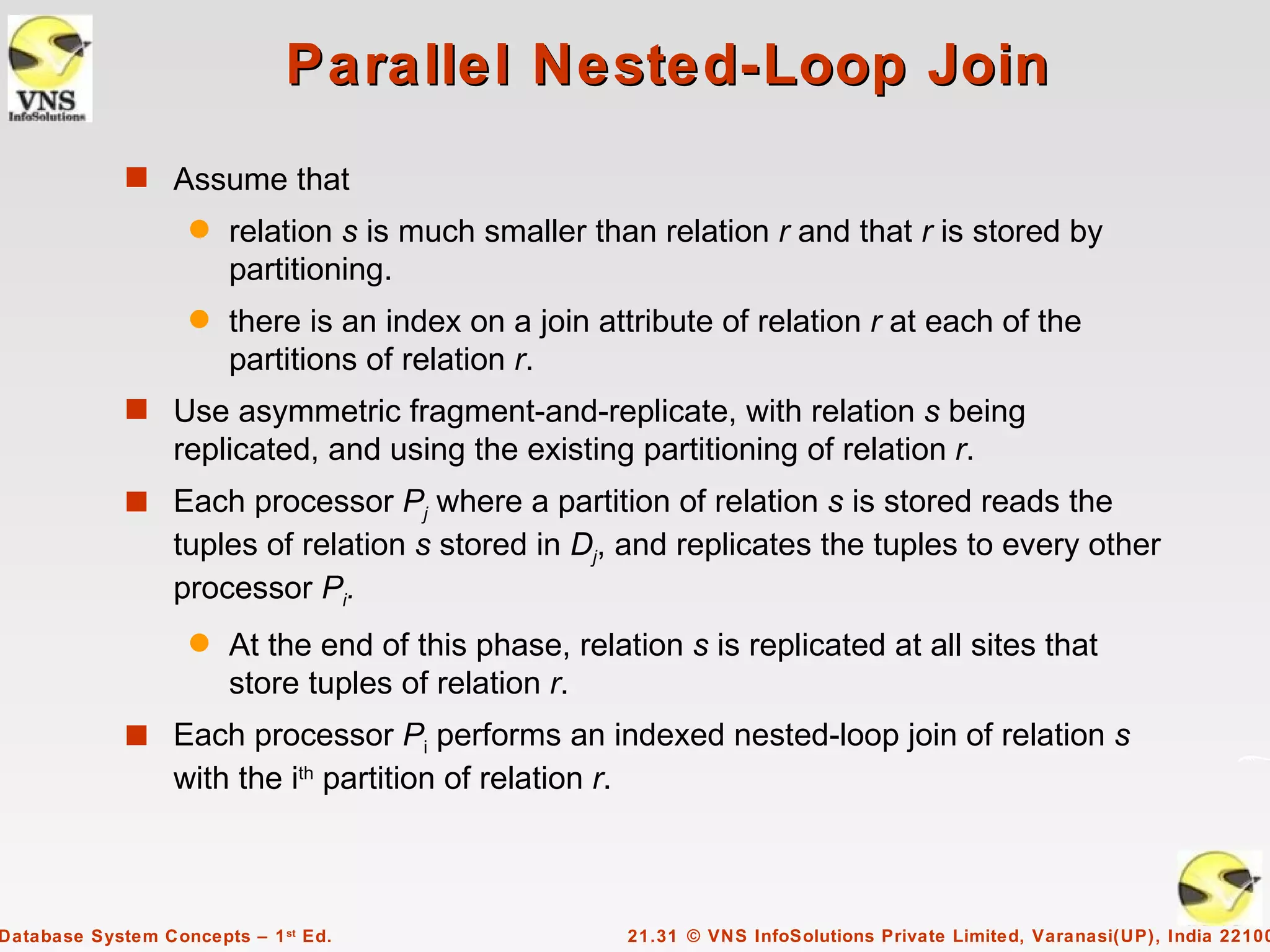 Parallel Nested-Loop Join
             s Assume that
                    q   relation s is much smaller than relation r and that r is stored by
                        partitioning.
                    q   there is an index on a join attribute of relation r at each of the
                        partitions of relation r.
             s Use asymmetric fragment-and-replicate, with relation s being
                  replicated, and using the existing partitioning of relation r.
             s Each processor Pj where a partition of relation s is stored reads the
                  tuples of relation s stored in Dj, and replicates the tuples to every other
                  processor Pi.
                    q   At the end of this phase, relation s is replicated at all sites that
                        store tuples of relation r.
             s Each processor Pi performs an indexed nested-loop join of relation s
                  with the ith partition of relation r.



Database System Concepts – 1 st Ed.                       21.31 © VNS InfoSolutions Private Limited, Varanasi(UP), India 22100
 