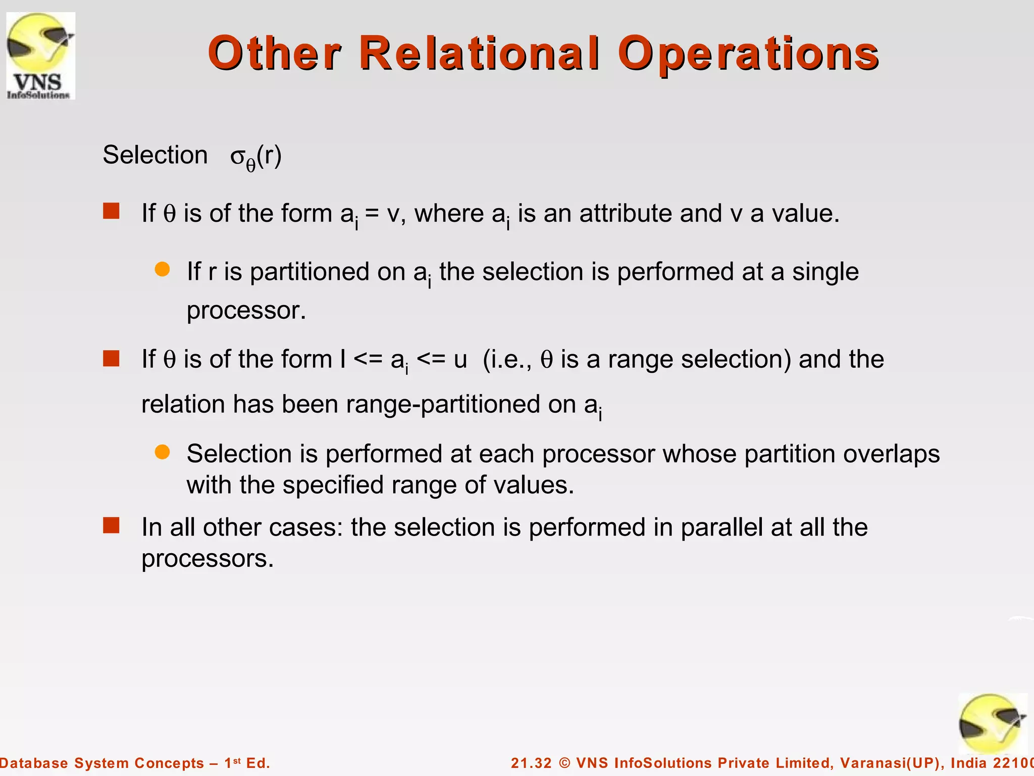 Other Relational Operations

             Selection σθ(r)

             s If θ is of the form a = v, where a is an attribute and v a value.
                                    i            i

                    q   If r is partitioned on ai the selection is performed at a single
                        processor.
             s If θ is of the form l <= ai <= u (i.e., θ is a range selection) and the
                  relation has been range-partitioned on ai
                    q   Selection is performed at each processor whose partition overlaps
                        with the specified range of values.
             s In all other cases: the selection is performed in parallel at all the
                  processors.




Database System Concepts – 1 st Ed.                   21.32 © VNS InfoSolutions Private Limited, Varanasi(UP), India 22100
 