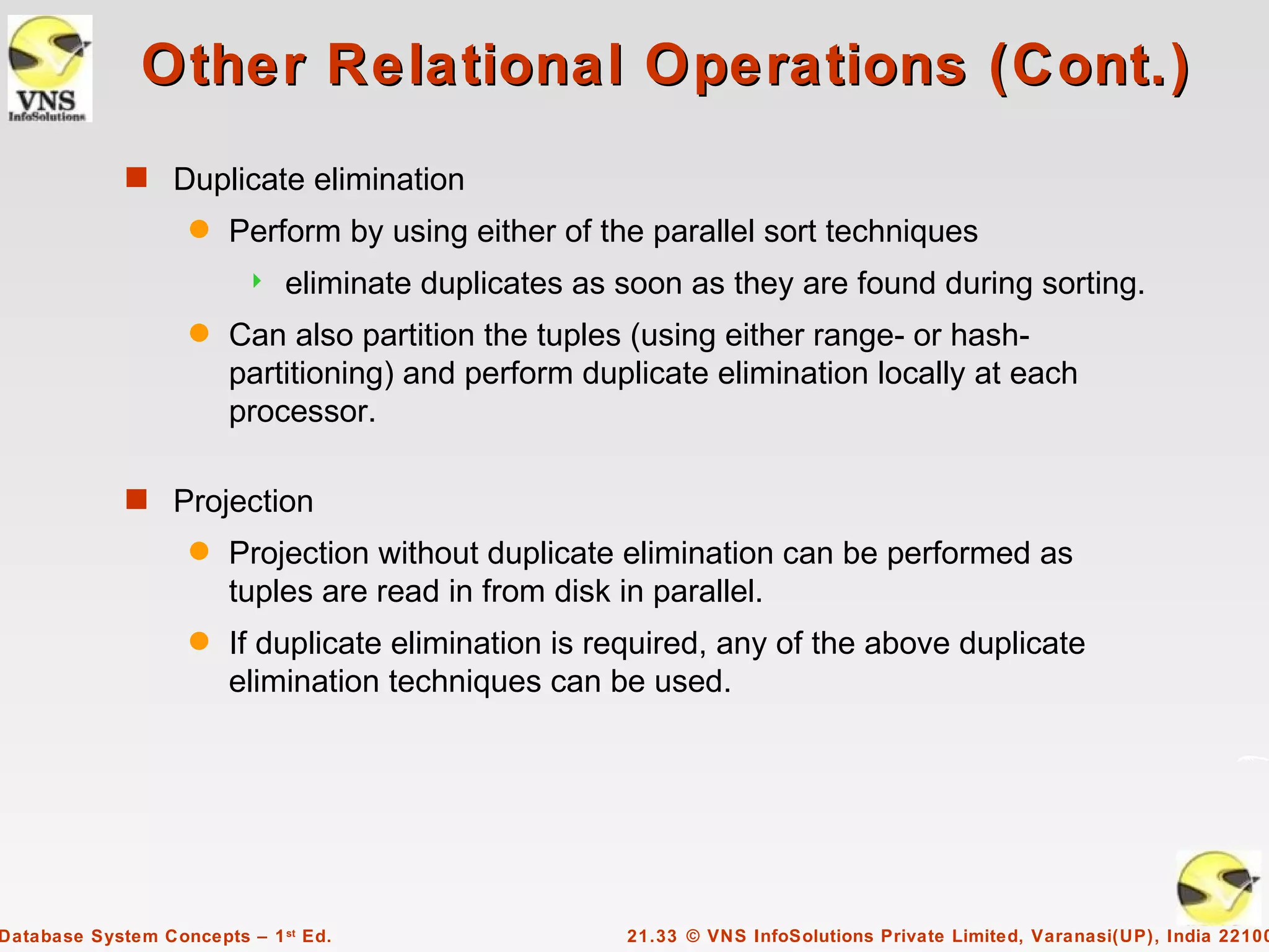 Other Relational Operations (Cont.)
             s Duplicate elimination
                    q   Perform by using either of the parallel sort techniques
                             eliminate duplicates as soon as they are found during sorting.
                    q   Can also partition the tuples (using either range- or hash-
                        partitioning) and perform duplicate elimination locally at each
                        processor.

             s Projection
                    q   Projection without duplicate elimination can be performed as
                        tuples are read in from disk in parallel.
                    q   If duplicate elimination is required, any of the above duplicate
                        elimination techniques can be used.




Database System Concepts – 1 st Ed.                   21.33 © VNS InfoSolutions Private Limited, Varanasi(UP), India 22100
 