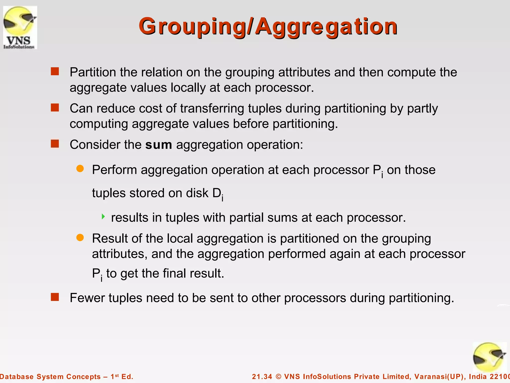 Grouping/Aggregation
             s Partition the relation on the grouping attributes and then compute the
                  aggregate values locally at each processor.
             s Can reduce cost of transferring tuples during partitioning by partly
                  computing aggregate values before partitioning.
             s Consider the sum aggregation operation:

                    q   Perform aggregation operation at each processor Pi on those
                        tuples stored on disk Di
                            results in tuples with partial sums at each processor.
                    q   Result of the local aggregation is partitioned on the grouping
                        attributes, and the aggregation performed again at each processor
                        Pi to get the final result.
             s Fewer tuples need to be sent to other processors during partitioning.




Database System Concepts – 1 st Ed.                   21.34 © VNS InfoSolutions Private Limited, Varanasi(UP), India 22100
 
