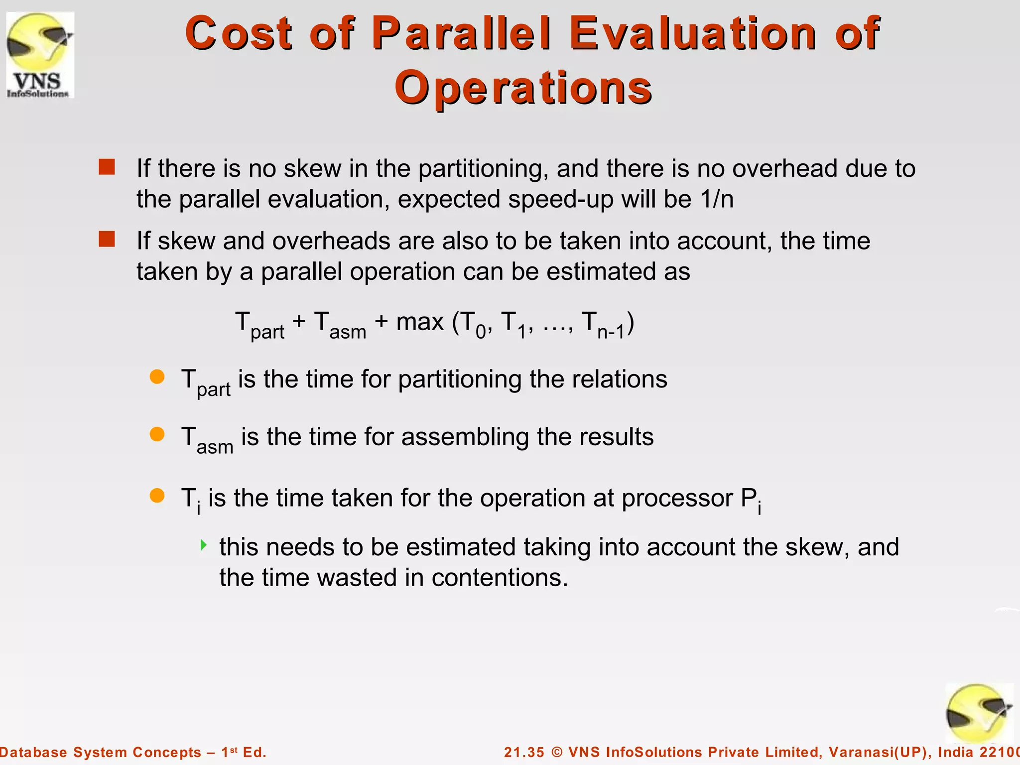 Cost of Parallel Evaluation of
                                 Operations
             s If there is no skew in the partitioning, and there is no overhead due to
                  the parallel evaluation, expected speed-up will be 1/n
             s If skew and overheads are also to be taken into account, the time
                  taken by a parallel operation can be estimated as
                              Tpart + Tasm + max (T0, T1, …, Tn-1)

                   q   Tpart is the time for partitioning the relations

                   q   Tasm is the time for assembling the results

                   q   Ti is the time taken for the operation at processor Pi
                            this needs to be estimated taking into account the skew, and
                             the time wasted in contentions.




Database System Concepts – 1 st Ed.                   21.35 © VNS InfoSolutions Private Limited, Varanasi(UP), India 22100
 