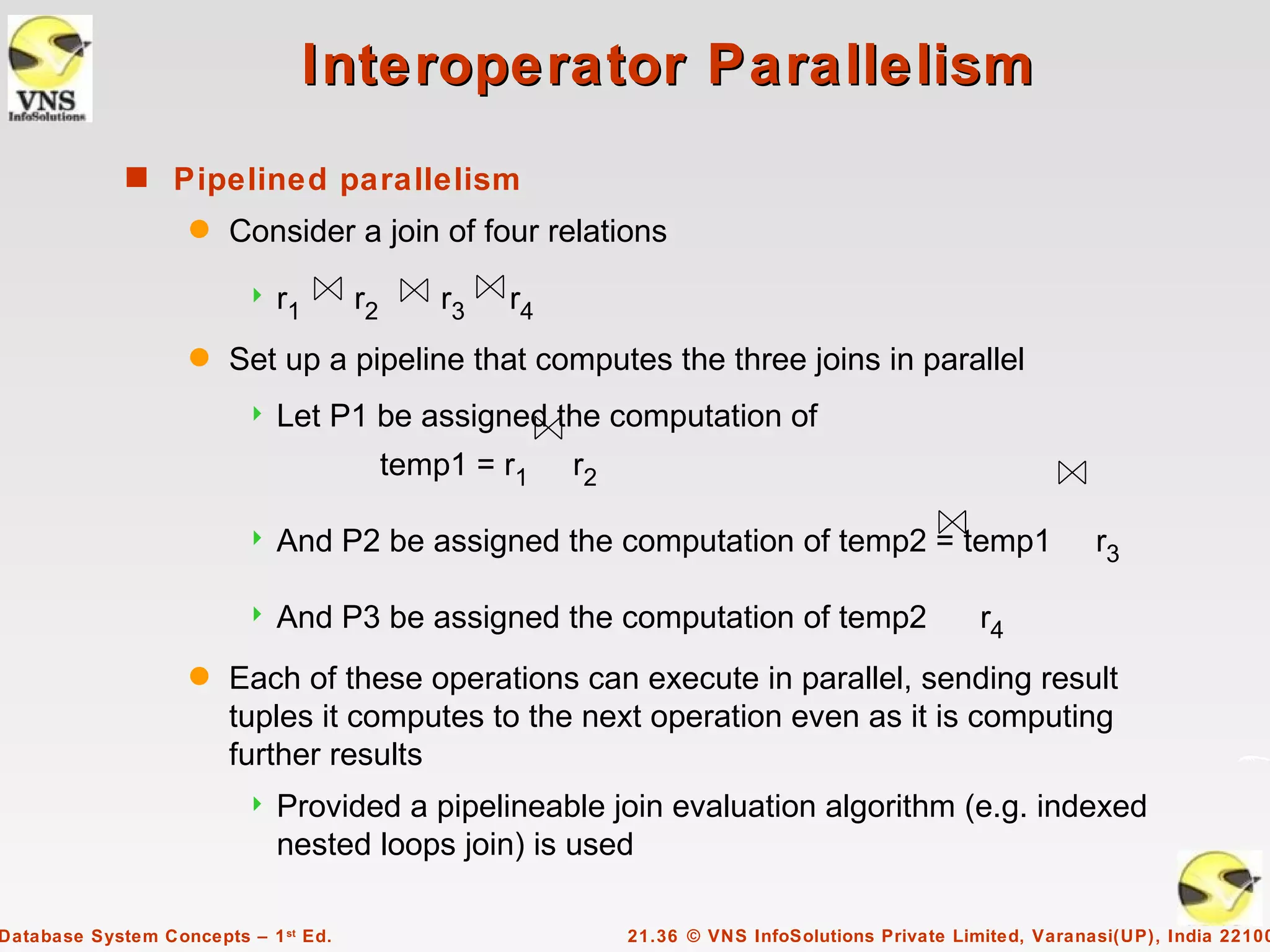 Interoperator Parallelism
             s Pipelined parallelism
                    q   Consider a join of four relations
                            r1       r2       r3   r4
                    q   Set up a pipeline that computes the three joins in parallel
                            Let P1 be assigned the computation of
                                           temp1 = r1    r2

                            And P2 be assigned the computation of temp2 = temp1                               r3

                            And P3 be assigned the computation of temp2                           r4
                    q   Each of these operations can execute in parallel, sending result
                        tuples it computes to the next operation even as it is computing
                        further results
                            Provided a pipelineable join evaluation algorithm (e.g. indexed
                             nested loops join) is used

Database System Concepts – 1 st Ed.                           21.36 © VNS InfoSolutions Private Limited, Varanasi(UP), India 22100
 