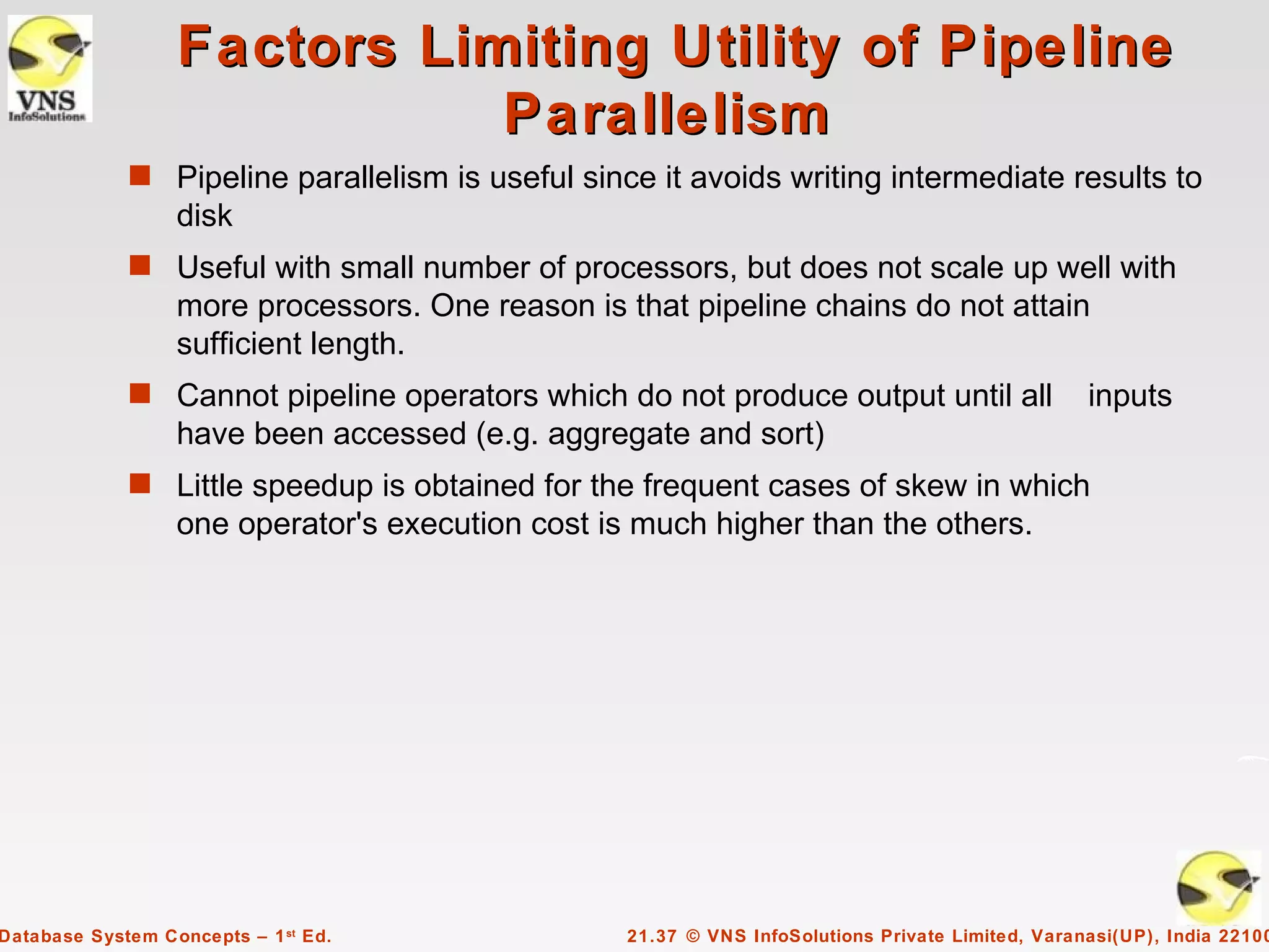 Factors Limiting Utility of Pipeline
                             Parallelism
             s Pipeline parallelism is useful since it avoids writing intermediate results to
                  disk
             s Useful with small number of processors, but does not scale up well with
                  more processors. One reason is that pipeline chains do not attain
                  sufficient length.
             s Cannot pipeline operators which do not produce output until all                    inputs
                  have been accessed (e.g. aggregate and sort)
             s Little speedup is obtained for the frequent cases of skew in which
                  one operator's execution cost is much higher than the others.




Database System Concepts – 1 st Ed.               21.37 © VNS InfoSolutions Private Limited, Varanasi(UP), India 22100
 
