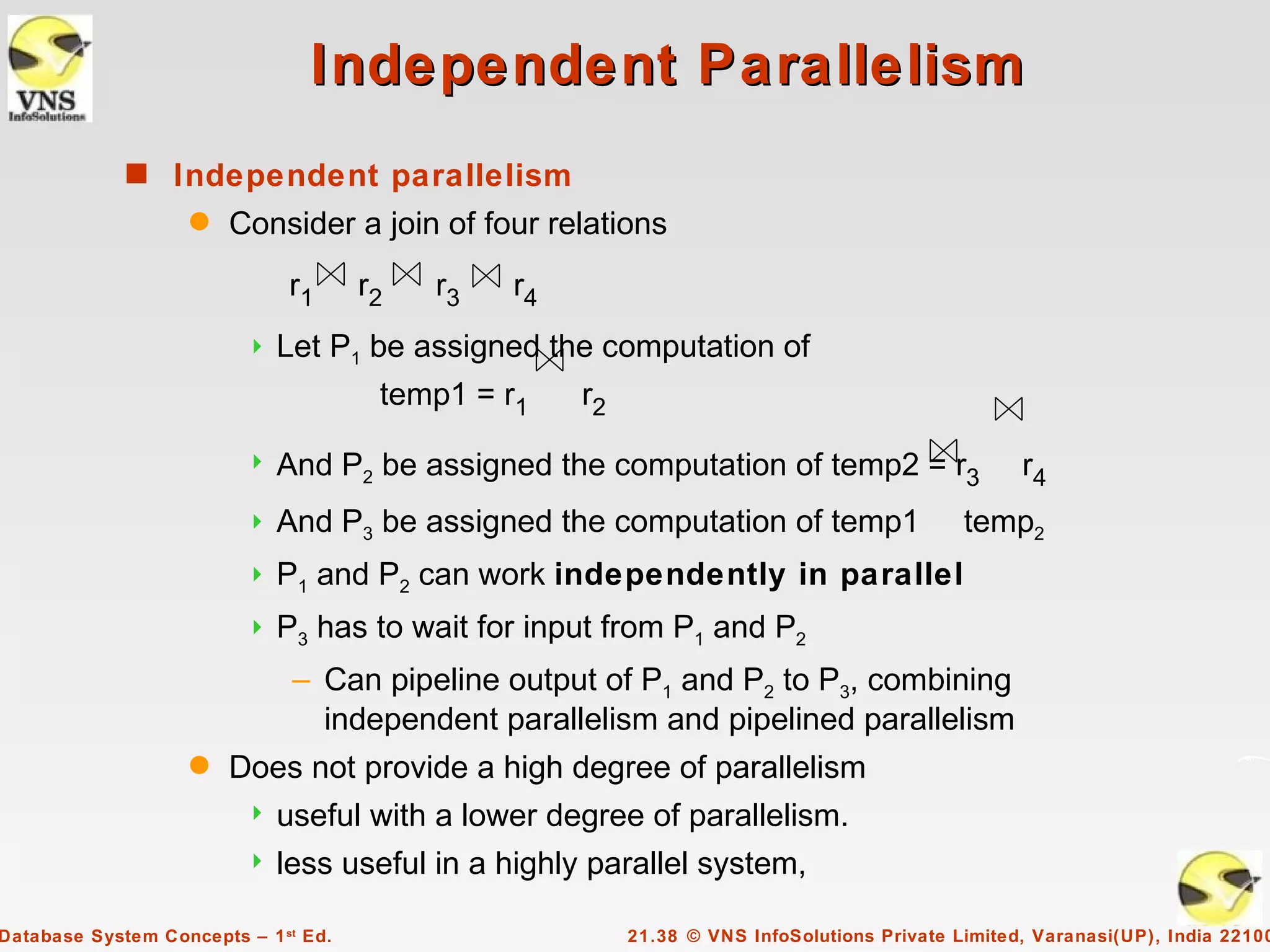 Independent Parallelism
             s Independent parallelism
                    q   Consider a join of four relations
                              r1      r2   r3   r4
                            Let P1 be assigned the computation of
                                       temp1 = r1    r2

                            And P2 be assigned the computation of temp2 = r3                      r4
                            And P3 be assigned the computation of temp1                     temp2
                            P1 and P2 can work independently in parallel
                            P3 has to wait for input from P1 and P2
                              – Can pipeline output of P1 and P2 to P3, combining
                                independent parallelism and pipelined parallelism
                    q   Does not provide a high degree of parallelism
                            useful with a lower degree of parallelism.
                            less useful in a highly parallel system,

Database System Concepts – 1 st Ed.                       21.38 © VNS InfoSolutions Private Limited, Varanasi(UP), India 22100
 