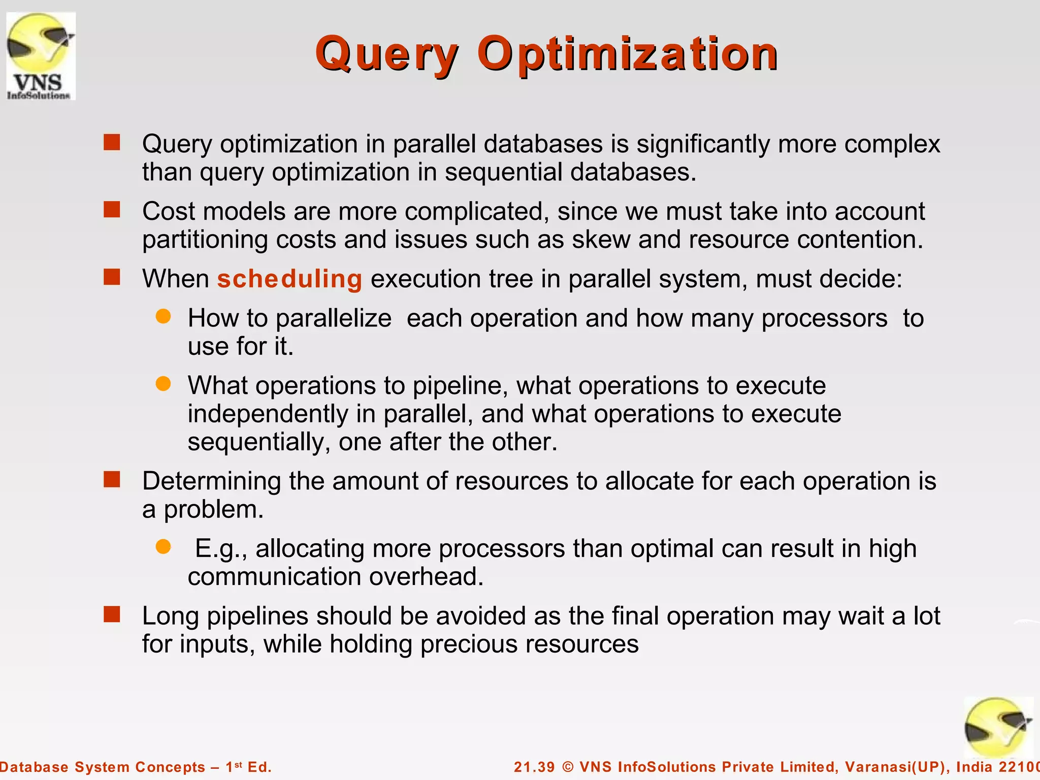 Query Optimization
             s Query optimization in parallel databases is significantly more complex
                  than query optimization in sequential databases.
             s Cost models are more complicated, since we must take into account
                  partitioning costs and issues such as skew and resource contention.
             s When scheduling execution tree in parallel system, must decide:
                    q   How to parallelize each operation and how many processors to
                        use for it.
                    q   What operations to pipeline, what operations to execute
                        independently in parallel, and what operations to execute
                        sequentially, one after the other.
             s Determining the amount of resources to allocate for each operation is
                  a problem.
                    q    E.g., allocating more processors than optimal can result in high
                        communication overhead.
             s Long pipelines should be avoided as the final operation may wait a lot
                  for inputs, while holding precious resources



Database System Concepts – 1 st Ed.                  21.39 © VNS InfoSolutions Private Limited, Varanasi(UP), India 22100
 