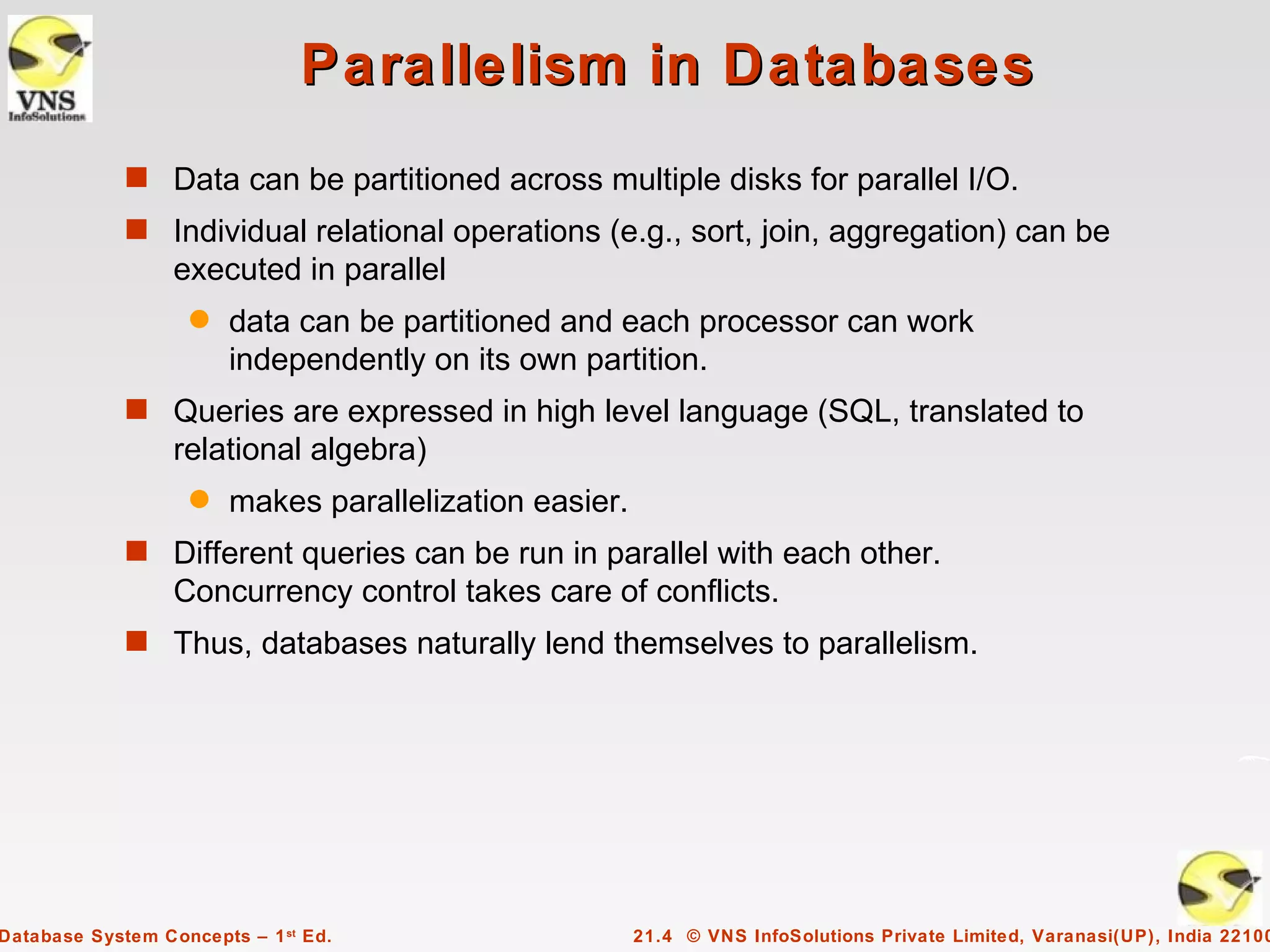 Parallelism in Databases
             s Data can be partitioned across multiple disks for parallel I/O.
             s Individual relational operations (e.g., sort, join, aggregation) can be
                  executed in parallel
                    q   data can be partitioned and each processor can work
                        independently on its own partition.
             s Queries are expressed in high level language (SQL, translated to
                  relational algebra)
                    q   makes parallelization easier.
             s Different queries can be run in parallel with each other.
                  Concurrency control takes care of conflicts.
             s Thus, databases naturally lend themselves to parallelism.




Database System Concepts – 1 st Ed.                     21.4 © VNS InfoSolutions Private Limited, Varanasi(UP), India 22100
 