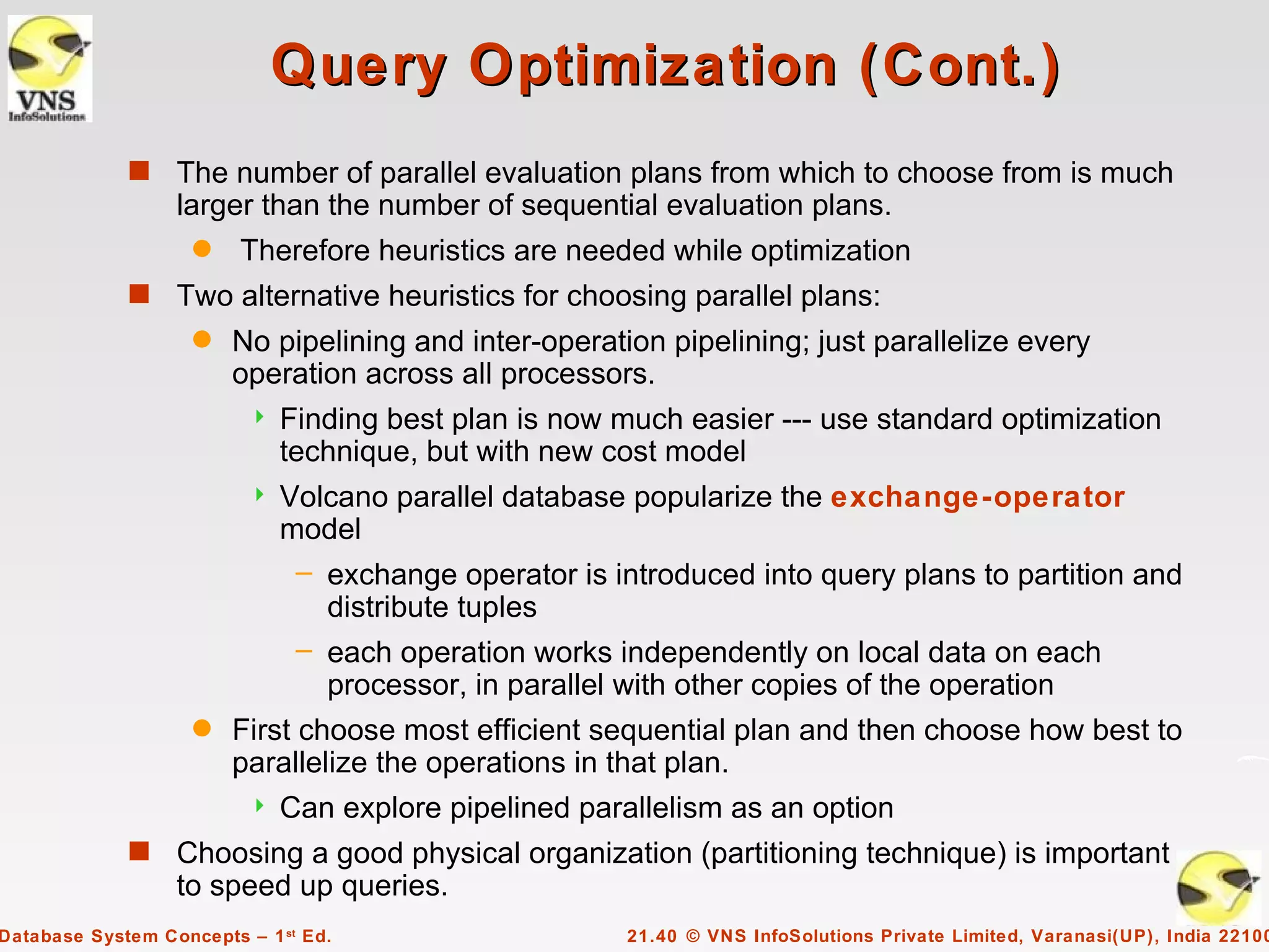 Query Optimization (Cont.)
             s    The number of parallel evaluation plans from which to choose from is much
                  larger than the number of sequential evaluation plans.
                    q    Therefore heuristics are needed while optimization
             s    Two alternative heuristics for choosing parallel plans:
                    q   No pipelining and inter-operation pipelining; just parallelize every
                        operation across all processors.
                             Finding best plan is now much easier --- use standard optimization
                              technique, but with new cost model
                             Volcano parallel database popularize the exchange-operator
                              model
                               – exchange operator is introduced into query plans to partition and
                                 distribute tuples
                               – each operation works independently on local data on each
                                 processor, in parallel with other copies of the operation
                    q   First choose most efficient sequential plan and then choose how best to
                        parallelize the operations in that plan.
                             Can explore pipelined parallelism as an option
             s    Choosing a good physical organization (partitioning technique) is important
                  to speed up queries.
Database System Concepts – 1 st Ed.                     21.40 © VNS InfoSolutions Private Limited, Varanasi(UP), India 22100
 