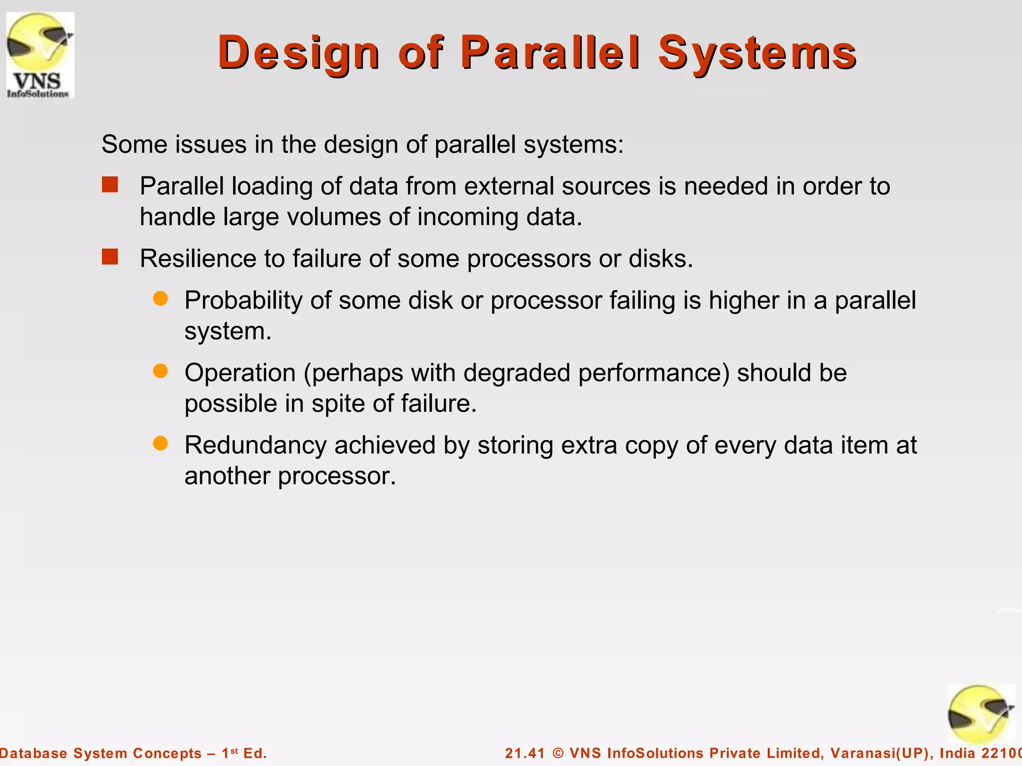 Design of Parallel Systems
             Some issues in the design of parallel systems:
             s Parallel loading of data from external sources is needed in order to
                  handle large volumes of incoming data.
             s Resilience to failure of some processors or disks.
                    q   Probability of some disk or processor failing is higher in a parallel
                        system.
                    q   Operation (perhaps with degraded performance) should be
                        possible in spite of failure.
                    q   Redundancy achieved by storing extra copy of every data item at
                        another processor.




Database System Concepts – 1 st Ed.                   21.41 © VNS InfoSolutions Private Limited, Varanasi(UP), India 22100
 