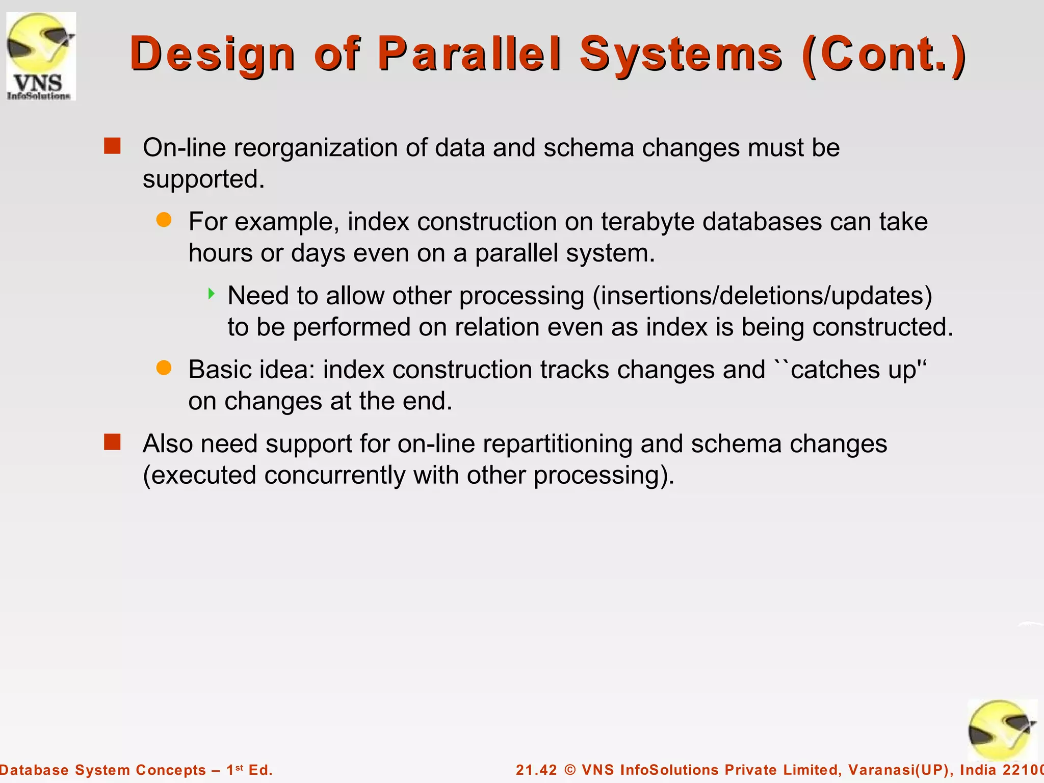Design of Parallel Systems (Cont.)
             s On-line reorganization of data and schema changes must be
                  supported.
                    q   For example, index construction on terabyte databases can take
                        hours or days even on a parallel system.
                            Need to allow other processing (insertions/deletions/updates)
                             to be performed on relation even as index is being constructed.
                    q   Basic idea: index construction tracks changes and ``catches up'‘
                        on changes at the end.
             s Also need support for on-line repartitioning and schema changes
                  (executed concurrently with other processing).




Database System Concepts – 1 st Ed.                   21.42 © VNS InfoSolutions Private Limited, Varanasi(UP), India 22100
 