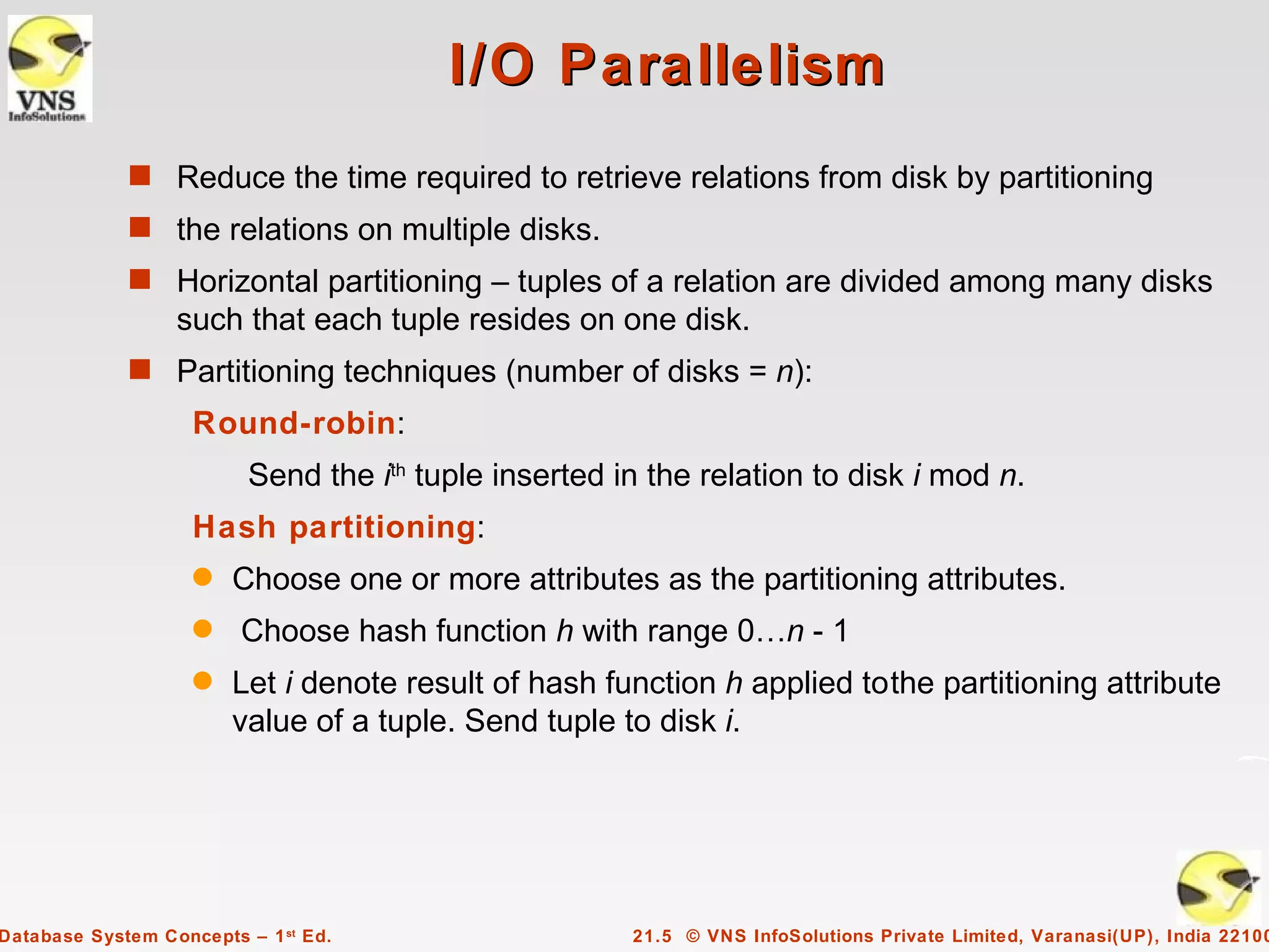 I/O Parallelism
             s Reduce the time required to retrieve relations from disk by partitioning
             s the relations on multiple disks.
             s Horizontal partitioning – tuples of a relation are divided among many disks
                  such that each tuple resides on one disk.
             s Partitioning techniques (number of disks = n):
                    Round-robin:
                          Send the ith tuple inserted in the relation to disk i mod n.
                    Hash partitioning:
                    q   Choose one or more attributes as the partitioning attributes.
                    q    Choose hash function h with range 0…n - 1
                    q   Let i denote result of hash function h applied tothe partitioning attribute
                        value of a tuple. Send tuple to disk i.




Database System Concepts – 1 st Ed.                    21.5 © VNS InfoSolutions Private Limited, Varanasi(UP), India 22100
 