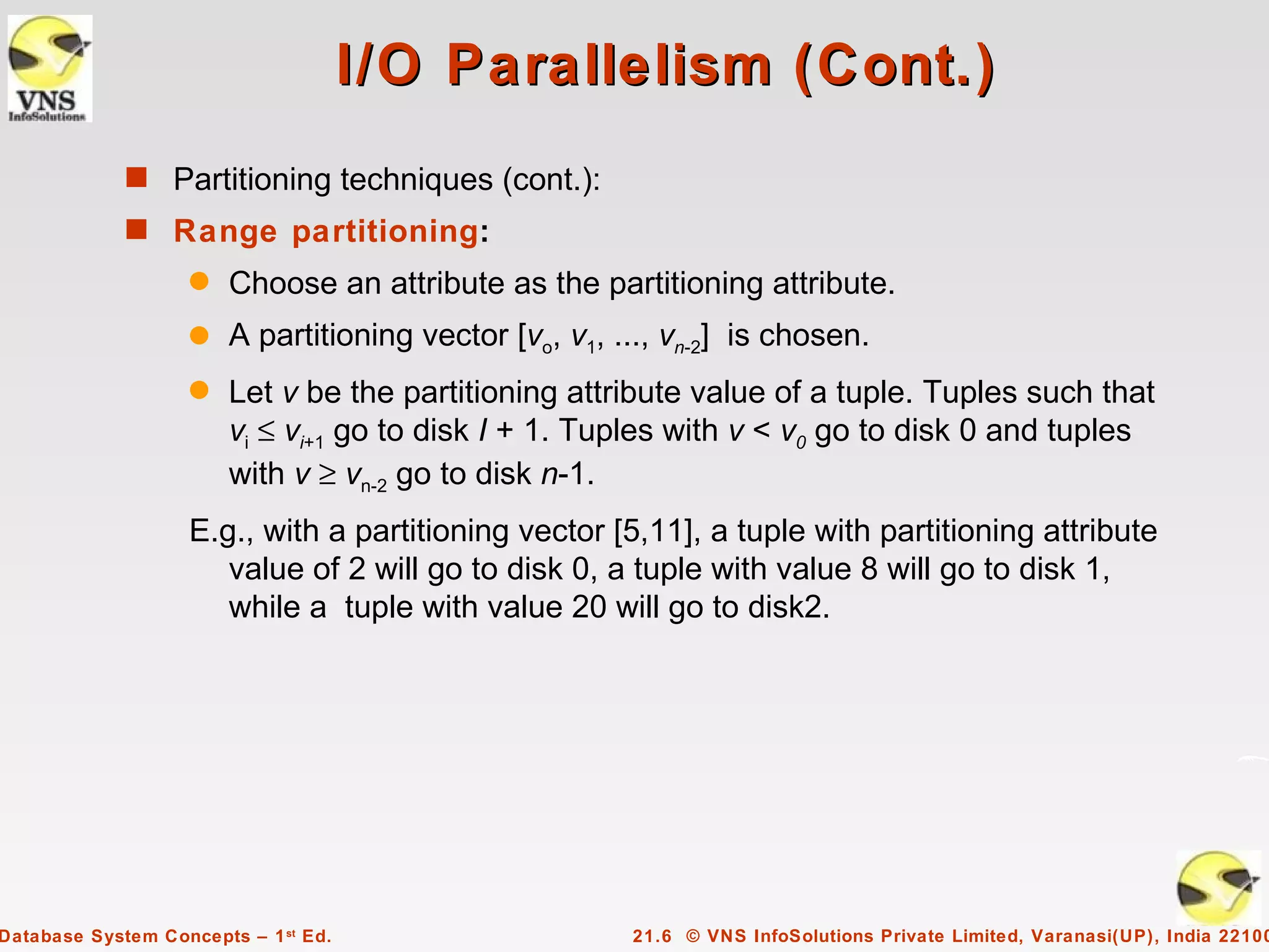 I/O Parallelism (Cont.)
             s Partitioning techniques (cont.):
             s Range partitioning:
                    q   Choose an attribute as the partitioning attribute.
                    q   A partitioning vector [vo, v1, ..., vn-2] is chosen.
                    q   Let v be the partitioning attribute value of a tuple. Tuples such that
                        vi ≤ vi+1 go to disk I + 1. Tuples with v < v0 go to disk 0 and tuples
                        with v ≥ vn-2 go to disk n-1.
                    E.g., with a partitioning vector [5,11], a tuple with partitioning attribute
                       value of 2 will go to disk 0, a tuple with value 8 will go to disk 1,
                       while a tuple with value 20 will go to disk2.




Database System Concepts – 1 st Ed.                     21.6 © VNS InfoSolutions Private Limited, Varanasi(UP), India 22100
 