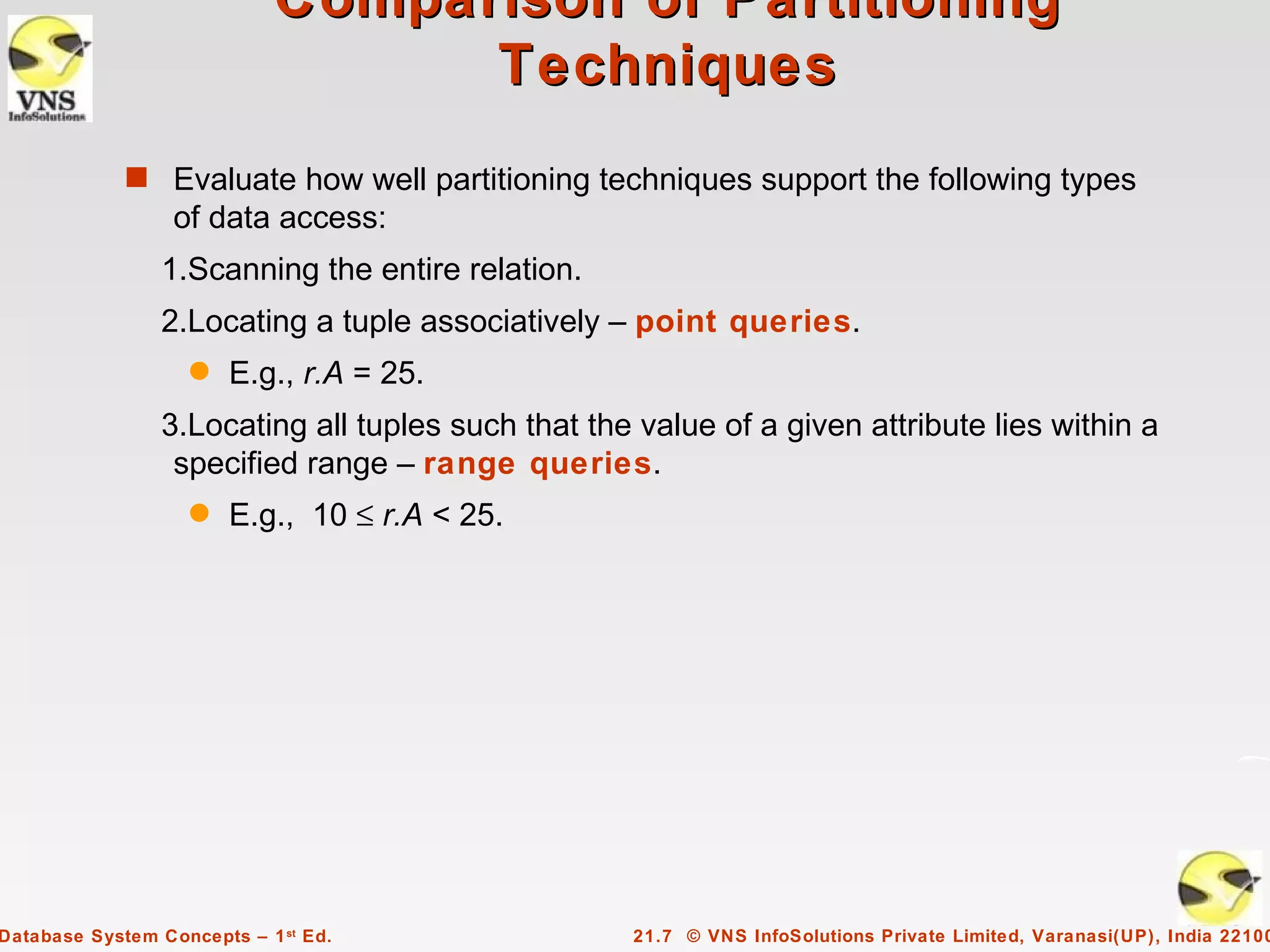 Comparison of Partitioning
                                  Techniques
             s Evaluate how well partitioning techniques support the following types
                  of data access:
                 1.Scanning the entire relation.
                 2.Locating a tuple associatively – point queries.
                    q   E.g., r.A = 25.
                 3.Locating all tuples such that the value of a given attribute lies within a
                  specified range – range queries.
                    q   E.g., 10 ≤ r.A < 25.




Database System Concepts – 1 st Ed.                 21.7 © VNS InfoSolutions Private Limited, Varanasi(UP), India 22100
 