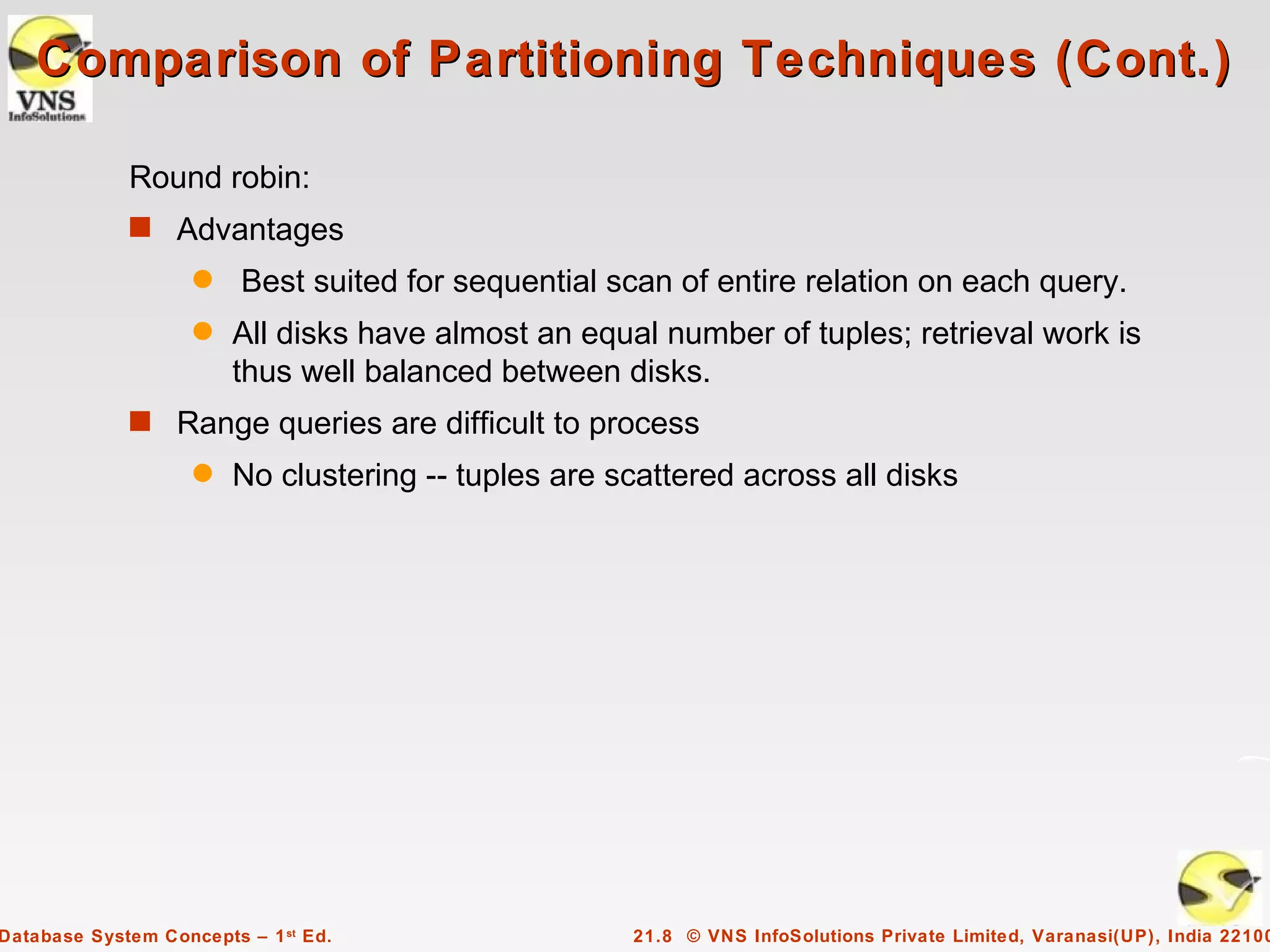Comparison of Partitioning Techniques (Cont.)

             Round robin:
             s Advantages
                    q    Best suited for sequential scan of entire relation on each query.
                    q   All disks have almost an equal number of tuples; retrieval work is
                        thus well balanced between disks.
             s Range queries are difficult to process
                    q   No clustering -- tuples are scattered across all disks




Database System Concepts – 1 st Ed.                  21.8 © VNS InfoSolutions Private Limited, Varanasi(UP), India 22100
 