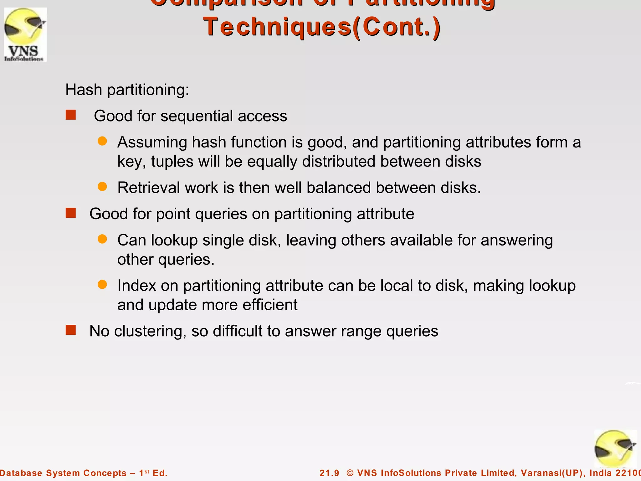 Comparison of Partitioning
                                  Techniques(Cont.)

             Hash partitioning:
             s     Good for sequential access
                    q   Assuming hash function is good, and partitioning attributes form a
                        key, tuples will be equally distributed between disks
                    q   Retrieval work is then well balanced between disks.
             s Good for point queries on partitioning attribute
                    q   Can lookup single disk, leaving others available for answering
                        other queries.
                    q   Index on partitioning attribute can be local to disk, making lookup
                        and update more efficient
             s No clustering, so difficult to answer range queries




Database System Concepts – 1 st Ed.                  21.9 © VNS InfoSolutions Private Limited, Varanasi(UP), India 22100
 