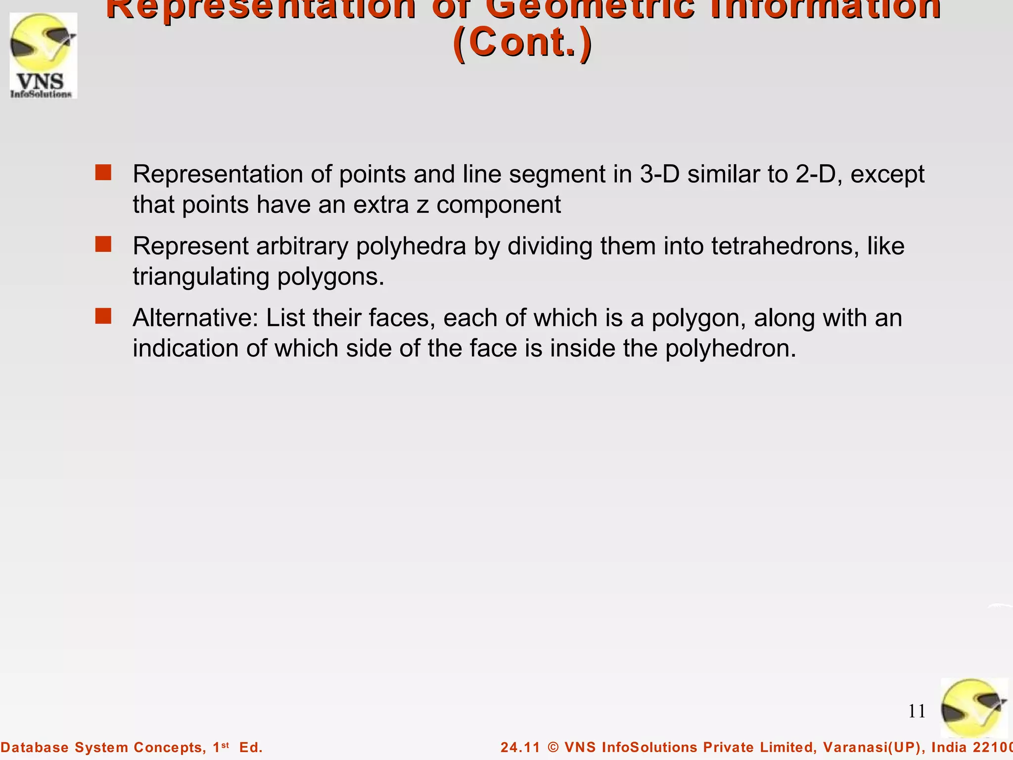 Representation of Geometric Information
                             (Cont.)


            s Representation of points and line segment in 3-D similar to 2-D, except
                 that points have an extra z component
            s Represent arbitrary polyhedra by dividing them into tetrahedrons, like
                 triangulating polygons.
            s Alternative: List their faces, each of which is a polygon, along with an
                 indication of which side of the face is inside the polyhedron.




                                                                                                        11
Database System Concepts, 1 st Ed.                 24.11 © VNS InfoSolutions Private Limited, Varanasi(UP), India 22100
 