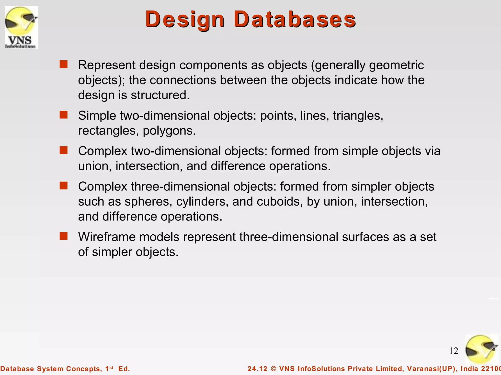 Design Databases
               s Represent design components as objects (generally geometric
                    objects); the connections between the objects indicate how the
                    design is structured.
               s Simple two-dimensional objects: points, lines, triangles,
                    rectangles, polygons.
               s Complex two-dimensional objects: formed from simple objects via
                    union, intersection, and difference operations.
               s Complex three-dimensional objects: formed from simpler objects
                    such as spheres, cylinders, and cuboids, by union, intersection,
                    and difference operations.
               s Wireframe models represent three-dimensional surfaces as a set
                    of simpler objects.




                                                                                                        12
Database System Concepts, 1 st Ed.                 24.12 © VNS InfoSolutions Private Limited, Varanasi(UP), India 22100
 