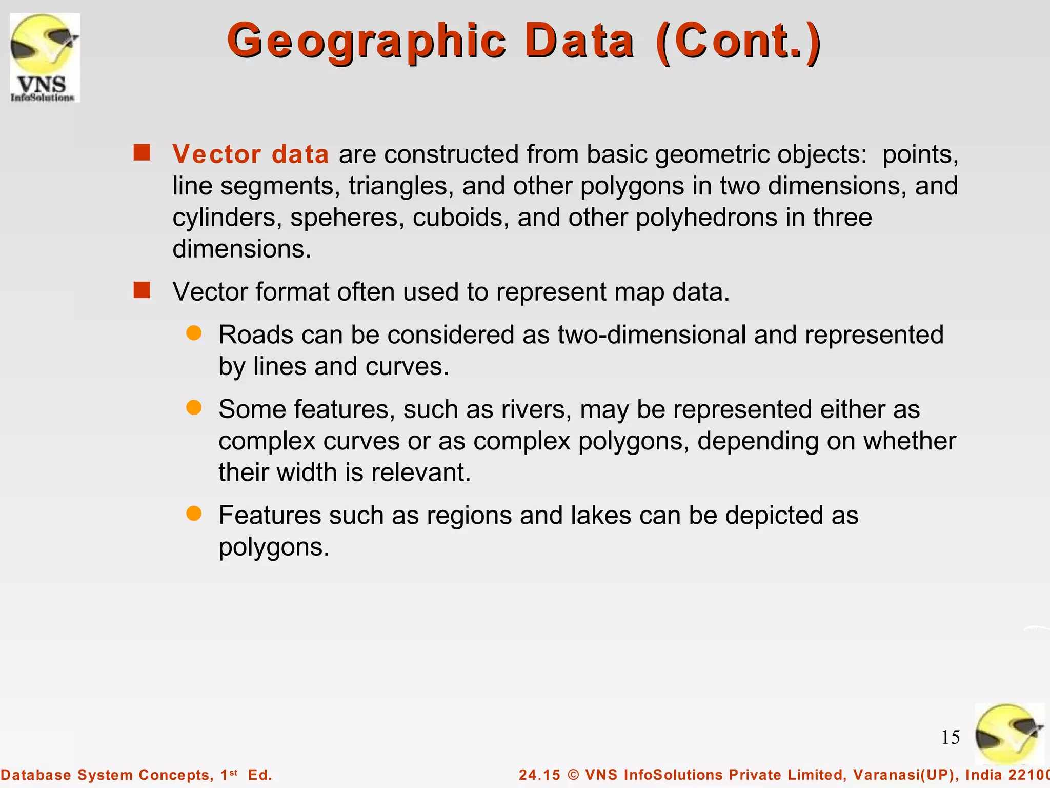 Geographic Data (Cont.)

                s Vector data are constructed from basic geometric objects: points,
                     line segments, triangles, and other polygons in two dimensions, and
                     cylinders, speheres, cuboids, and other polyhedrons in three
                     dimensions.
                s Vector format often used to represent map data.
                       q   Roads can be considered as two-dimensional and represented
                           by lines and curves.
                       q   Some features, such as rivers, may be represented either as
                           complex curves or as complex polygons, depending on whether
                           their width is relevant.
                       q   Features such as regions and lakes can be depicted as
                           polygons.




                                                                                                        15
Database System Concepts, 1 st Ed.                 24.15 © VNS InfoSolutions Private Limited, Varanasi(UP), India 22100
 