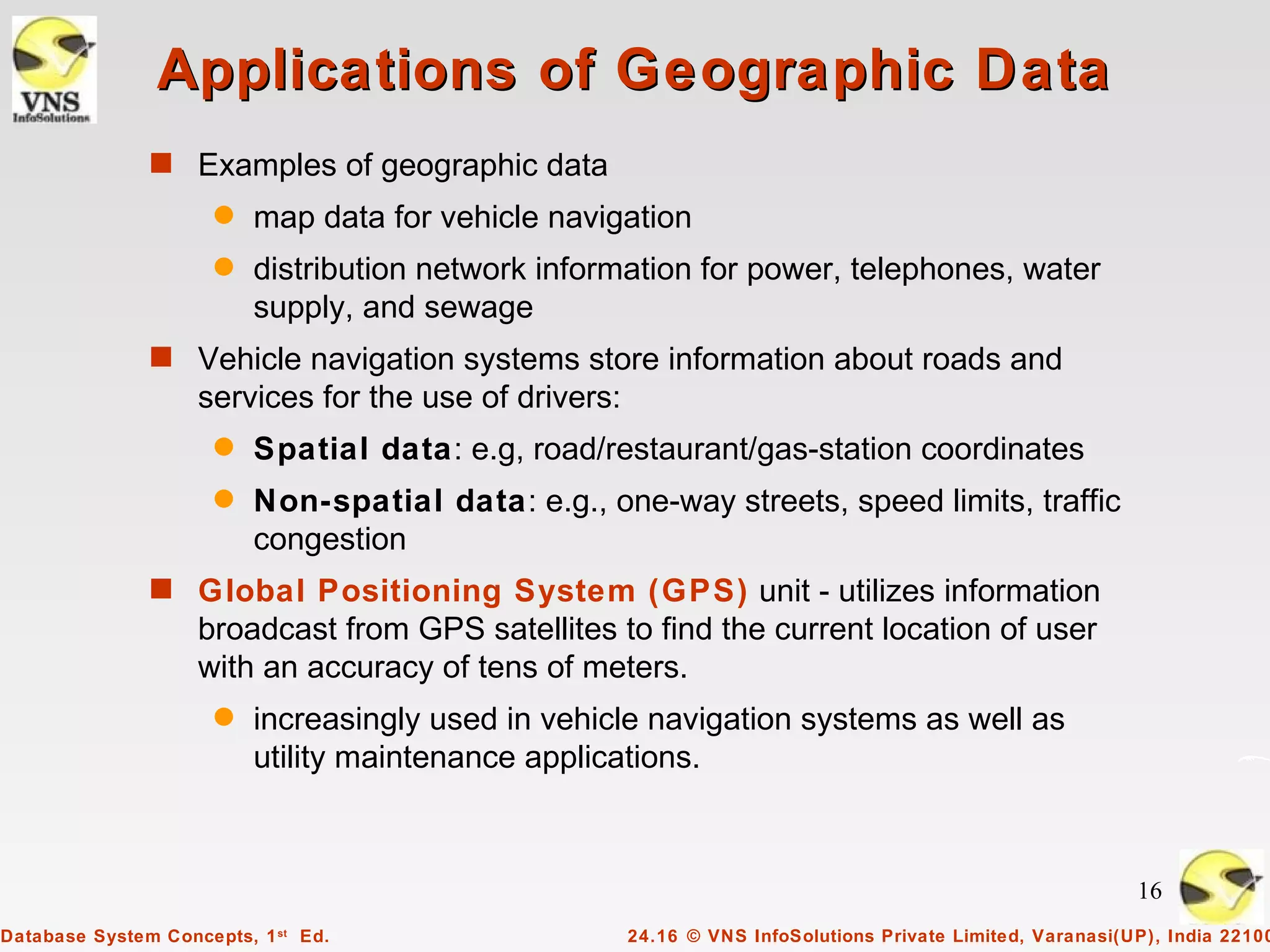 Applications of Geographic Data
               s Examples of geographic data
                      q   map data for vehicle navigation
                      q   distribution network information for power, telephones, water
                          supply, and sewage
               s Vehicle navigation systems store information about roads and
                    services for the use of drivers:
                      q   Spatial data: e.g, road/restaurant/gas-station coordinates
                      q   Non-spatial data: e.g., one-way streets, speed limits, traffic
                          congestion
               s Global Positioning System (GPS) unit - utilizes information
                    broadcast from GPS satellites to find the current location of user
                    with an accuracy of tens of meters.
                      q   increasingly used in vehicle navigation systems as well as
                          utility maintenance applications.



                                                                                                            16
Database System Concepts, 1 st Ed.                     24.16 © VNS InfoSolutions Private Limited, Varanasi(UP), India 22100
 