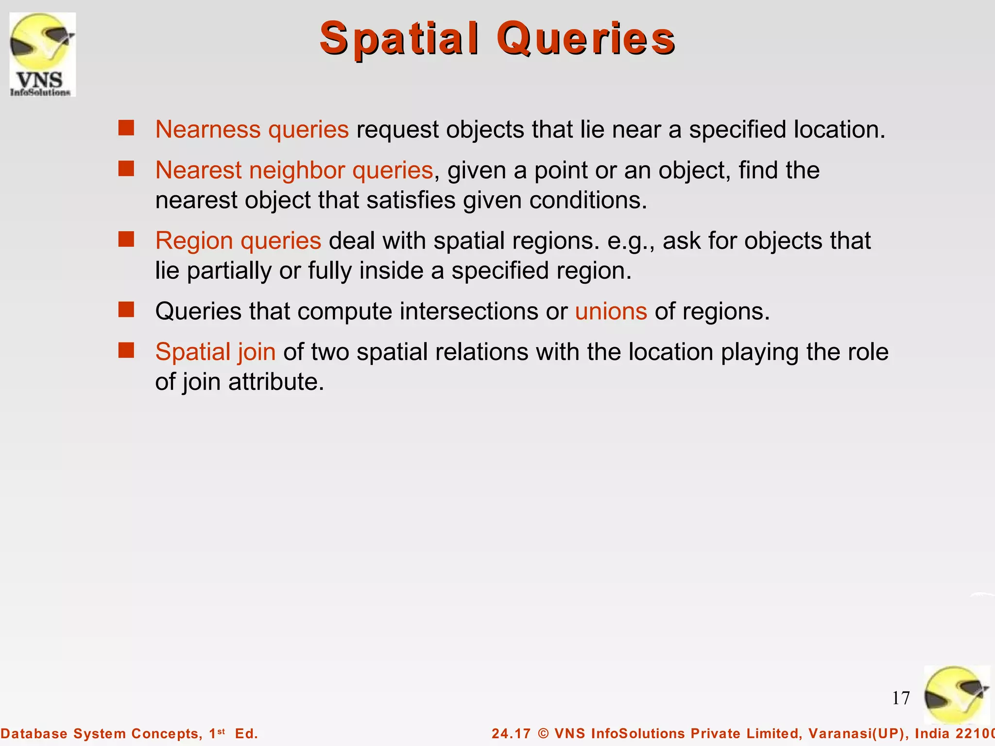 Spatial Queries
               s Nearness queries request objects that lie near a specified location.
               s Nearest neighbor queries, given a point or an object, find the
                    nearest object that satisfies given conditions.
               s Region queries deal with spatial regions. e.g., ask for objects that
                    lie partially or fully inside a specified region.
               s Queries that compute intersections or unions of regions.
               s Spatial join of two spatial relations with the location playing the role
                    of join attribute.




                                                                                                           17
Database System Concepts, 1 st Ed.                    24.17 © VNS InfoSolutions Private Limited, Varanasi(UP), India 22100
 