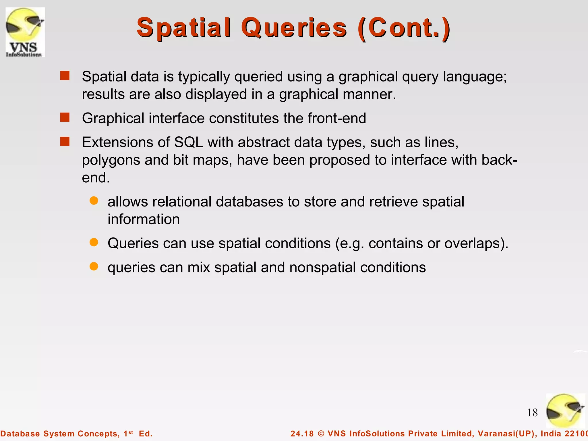 Spatial Queries (Cont.)
             s Spatial data is typically queried using a graphical query language;
                  results are also displayed in a graphical manner.
             s Graphical interface constitutes the front-end
             s Extensions of SQL with abstract data types, such as lines,
                  polygons and bit maps, have been proposed to interface with back-
                  end.
                   q   allows relational databases to store and retrieve spatial
                       information
                   q   Queries can use spatial conditions (e.g. contains or overlaps).
                   q   queries can mix spatial and nonspatial conditions




                                                                                                         18
Database System Concepts, 1 st Ed.                  24.18 © VNS InfoSolutions Private Limited, Varanasi(UP), India 22100
 