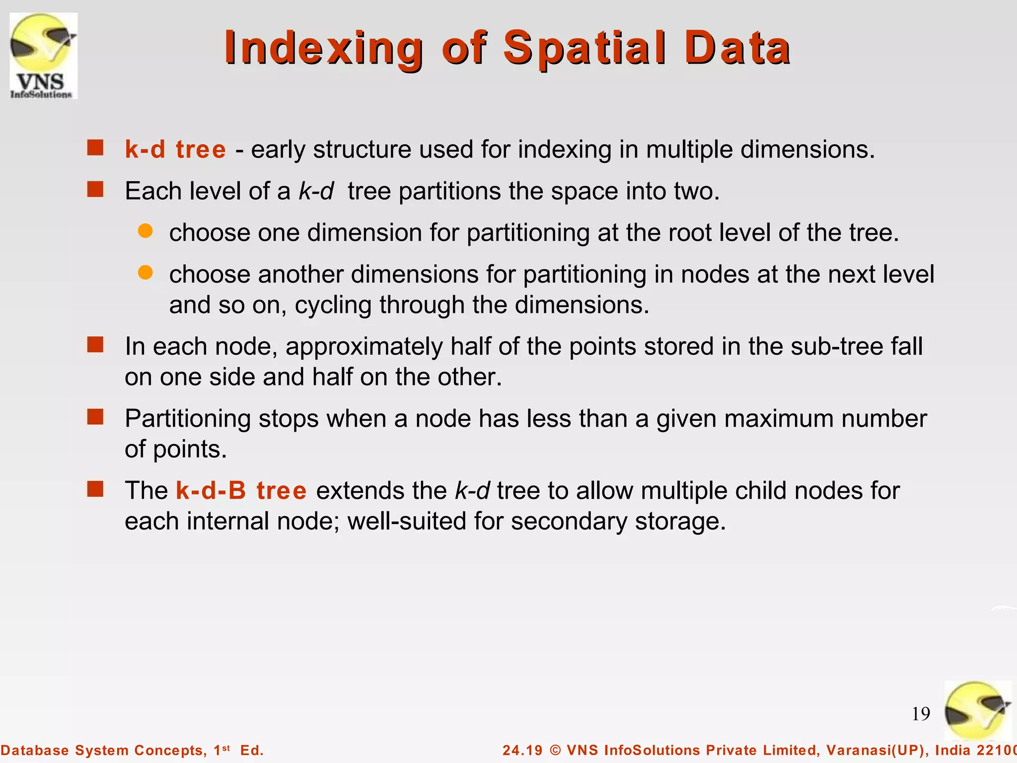 Indexing of Spatial Data

           s k-d tree - early structure used for indexing in multiple dimensions.
           s Each level of a k-d tree partitions the space into two.
                 q   choose one dimension for partitioning at the root level of the tree.
                 q   choose another dimensions for partitioning in nodes at the next level
                     and so on, cycling through the dimensions.
           s In each node, approximately half of the points stored in the sub-tree fall
                on one side and half on the other.
           s Partitioning stops when a node has less than a given maximum number
                of points.
           s The k-d-B tree extends the k-d tree to allow multiple child nodes for
                each internal node; well-suited for secondary storage.




                                                                                                         19
Database System Concepts, 1 st Ed.                  24.19 © VNS InfoSolutions Private Limited, Varanasi(UP), India 22100
 