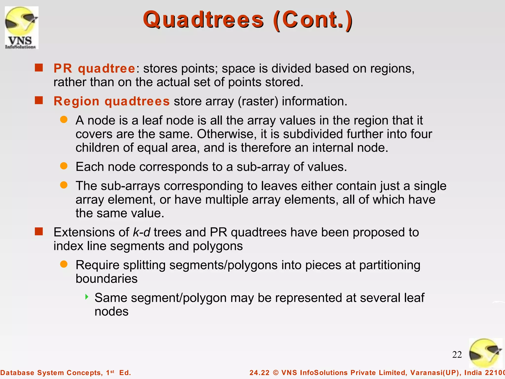 Quadtrees (Cont.)
        s PR quadtree: stores points; space is divided based on regions,
             rather than on the actual set of points stored.
        s Region quadtrees store array (raster) information.
               q   A node is a leaf node is all the array values in the region that it
                   covers are the same. Otherwise, it is subdivided further into four
                   children of equal area, and is therefore an internal node.
               q   Each node corresponds to a sub-array of values.
               q   The sub-arrays corresponding to leaves either contain just a single
                   array element, or have multiple array elements, all of which have
                   the same value.
        s Extensions of k-d trees and PR quadtrees have been proposed to
             index line segments and polygons
               q   Require splitting segments/polygons into pieces at partitioning
                   boundaries
                        Same segment/polygon may be represented at several leaf
                         nodes


                                                                                                        22
Database System Concepts, 1 st Ed.                 24.22 © VNS InfoSolutions Private Limited, Varanasi(UP), India 22100
 