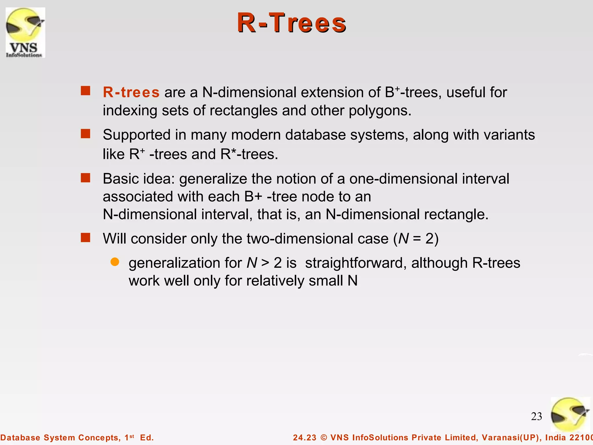 R-Trees

                 s R-trees are a N-dimensional extension of B+-trees, useful for
                      indexing sets of rectangles and other polygons.
                 s Supported in many modern database systems, along with variants
                      like R+ -trees and R*-trees.
                 s Basic idea: generalize the notion of a one-dimensional interval
                      associated with each B+ -tree node to an
                      N-dimensional interval, that is, an N-dimensional rectangle.
                 s Will consider only the two-dimensional case (N = 2)
                        q   generalization for N > 2 is straightforward, although R-trees
                            work well only for relatively small N




                                                                                                          23
Database System Concepts, 1 st Ed.                   24.23 © VNS InfoSolutions Private Limited, Varanasi(UP), India 22100
 