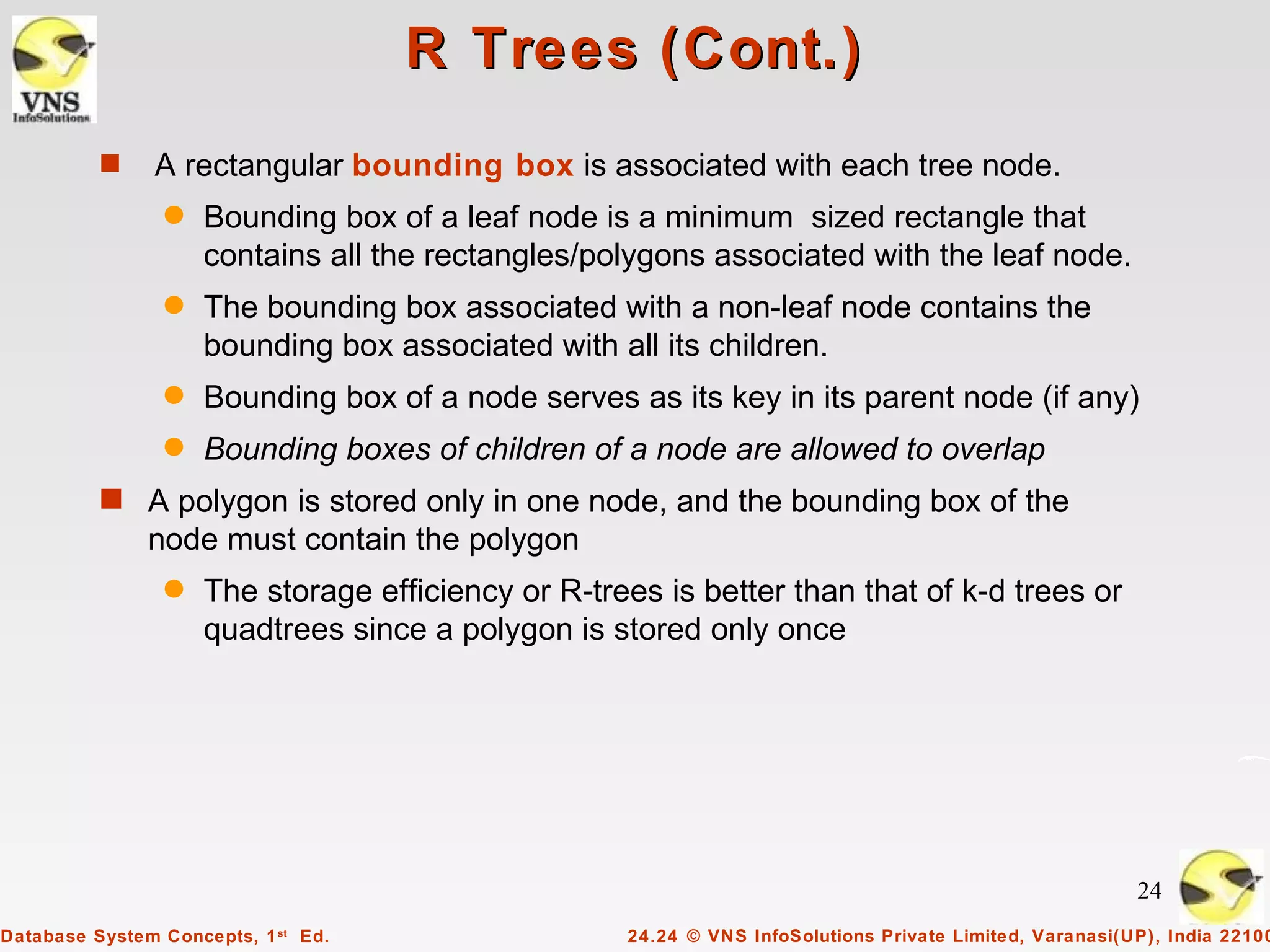 R Trees (Cont.)
          s    A rectangular bounding box is associated with each tree node.
                q    Bounding box of a leaf node is a minimum sized rectangle that
                     contains all the rectangles/polygons associated with the leaf node.
                q    The bounding box associated with a non-leaf node contains the
                     bounding box associated with all its children.
                q    Bounding box of a node serves as its key in its parent node (if any)
                q    Bounding boxes of children of a node are allowed to overlap
          s A polygon is stored only in one node, and the bounding box of the
               node must contain the polygon
                q    The storage efficiency or R-trees is better than that of k-d trees or
                     quadtrees since a polygon is stored only once




                                                                                                         24
Database System Concepts, 1 st Ed.                  24.24 © VNS InfoSolutions Private Limited, Varanasi(UP), India 22100
 
