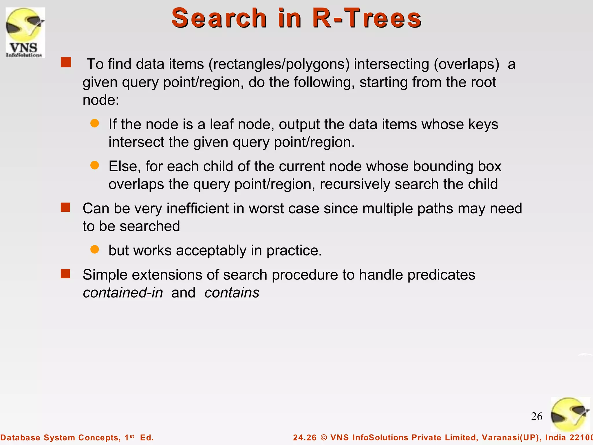 Search in R-Trees
             s    To find data items (rectangles/polygons) intersecting (overlaps) a
                  given query point/region, do the following, starting from the root
                  node:
                   q   If the node is a leaf node, output the data items whose keys
                       intersect the given query point/region.
                   q   Else, for each child of the current node whose bounding box
                       overlaps the query point/region, recursively search the child
             s Can be very inefficient in worst case since multiple paths may need
                  to be searched
                   q   but works acceptably in practice.
             s Simple extensions of search procedure to handle predicates
                  contained-in and contains




                                                                                                        26
Database System Concepts, 1 st Ed.                 24.26 © VNS InfoSolutions Private Limited, Varanasi(UP), India 22100
 