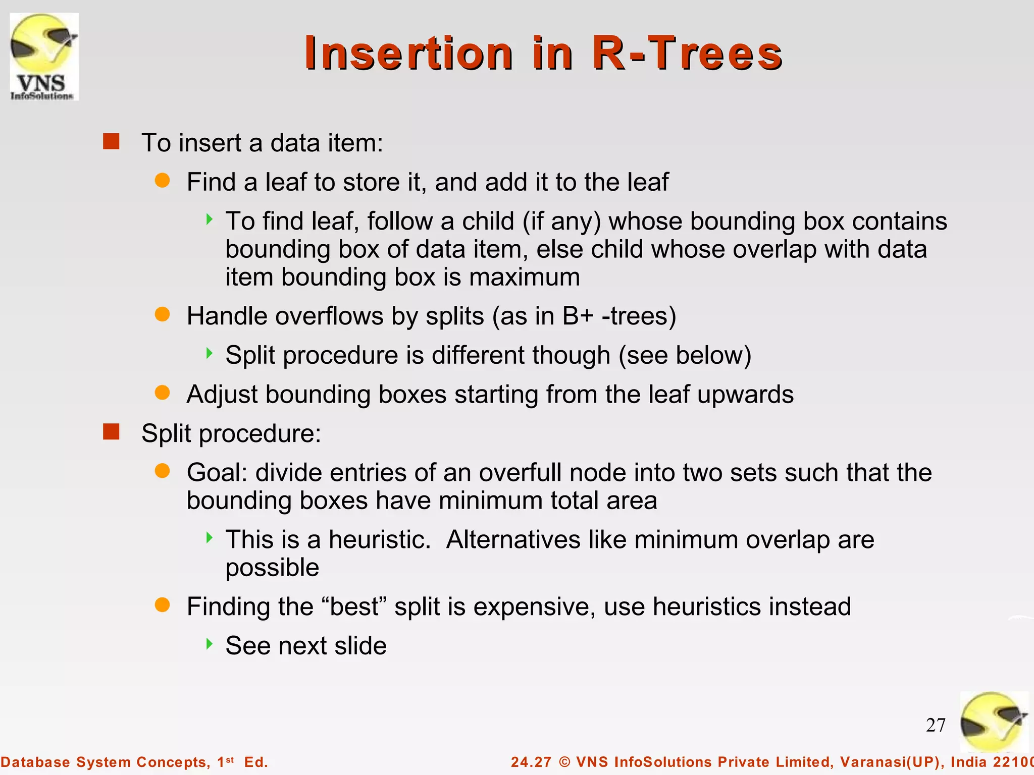 Insertion in R-Trees
            s To insert a data item:
                   q   Find a leaf to store it, and add it to the leaf
                            To find leaf, follow a child (if any) whose bounding box contains
                             bounding box of data item, else child whose overlap with data
                             item bounding box is maximum
                   q   Handle overflows by splits (as in B+ -trees)
                            Split procedure is different though (see below)
                   q   Adjust bounding boxes starting from the leaf upwards
            s Split procedure:
                   q   Goal: divide entries of an overfull node into two sets such that the
                       bounding boxes have minimum total area
                            This is a heuristic. Alternatives like minimum overlap are
                             possible
                   q   Finding the “best” split is expensive, use heuristics instead
                            See next slide

                                                                                                           27
Database System Concepts, 1 st Ed.                    24.27 © VNS InfoSolutions Private Limited, Varanasi(UP), India 22100
 