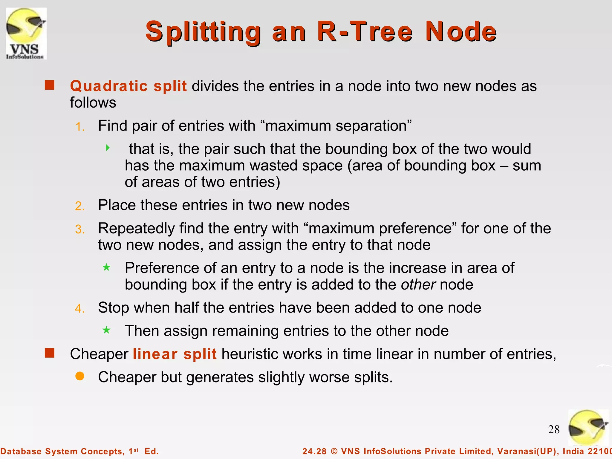 Splitting an R-Tree Node
         s    Quadratic split divides the entries in a node into two new nodes as
              follows
                1.   Find pair of entries with “maximum separation”
                          that is, the pair such that the bounding box of the two would
                          has the maximum wasted space (area of bounding box – sum
                          of areas of two entries)
                2.   Place these entries in two new nodes
                3.   Repeatedly find the entry with “maximum preference” for one of the
                     two new nodes, and assign the entry to that node
                     5    Preference of an entry to a node is the increase in area of
                          bounding box if the entry is added to the other node
                4.   Stop when half the entries have been added to one node
                     5    Then assign remaining entries to the other node
         s    Cheaper linear split heuristic works in time linear in number of entries,
                q    Cheaper but generates slightly worse splits.


                                                                                                         28
Database System Concepts, 1 st Ed.                  24.28 © VNS InfoSolutions Private Limited, Varanasi(UP), India 22100
 