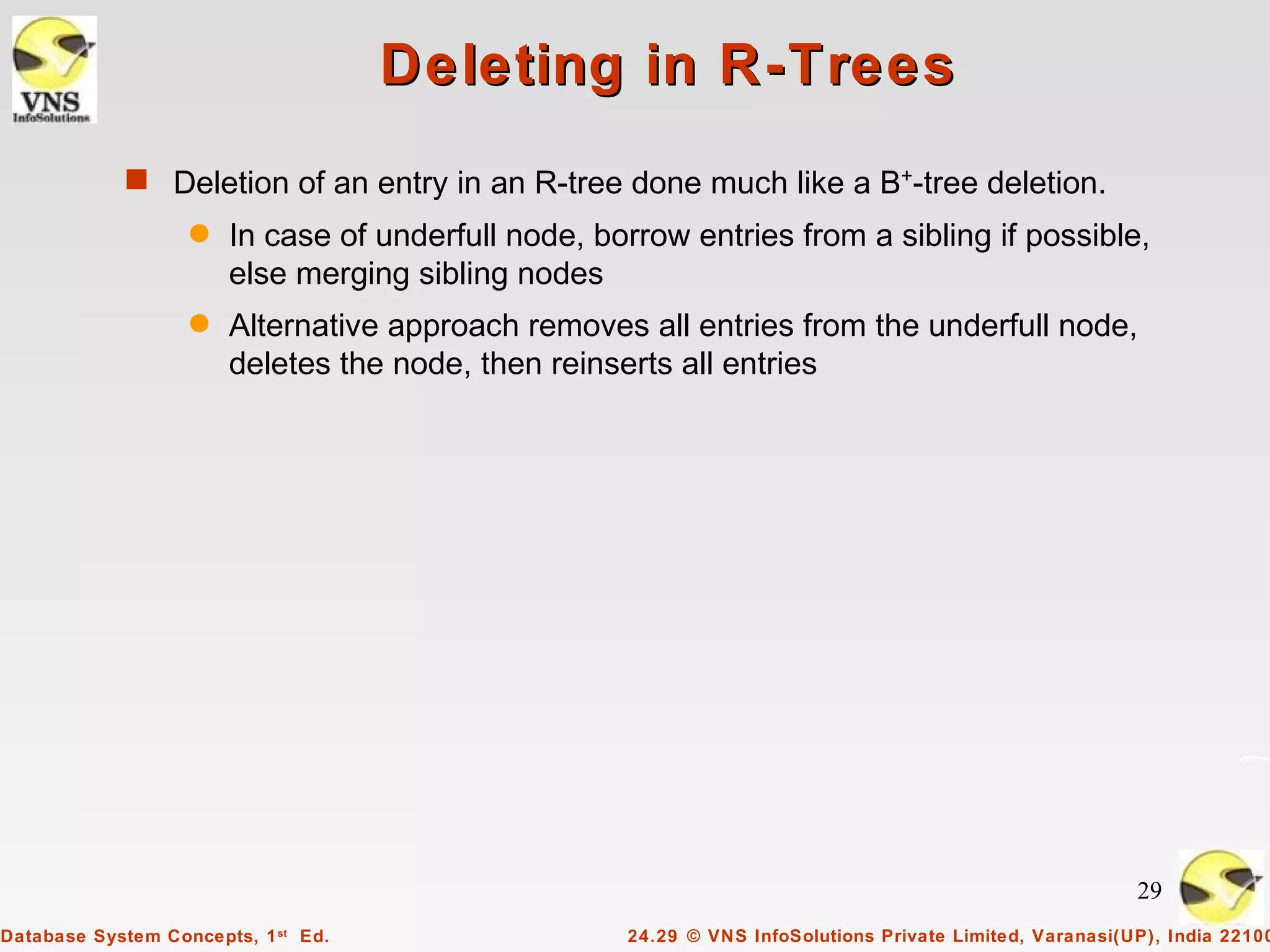 Deleting in R-Trees
            s Deletion of an entry in an R-tree done much like a B+-tree deletion.
                   q   In case of underfull node, borrow entries from a sibling if possible,
                       else merging sibling nodes
                   q   Alternative approach removes all entries from the underfull node,
                       deletes the node, then reinserts all entries




                                                                                                         29
Database System Concepts, 1 st Ed.                  24.29 © VNS InfoSolutions Private Limited, Varanasi(UP), India 22100
 