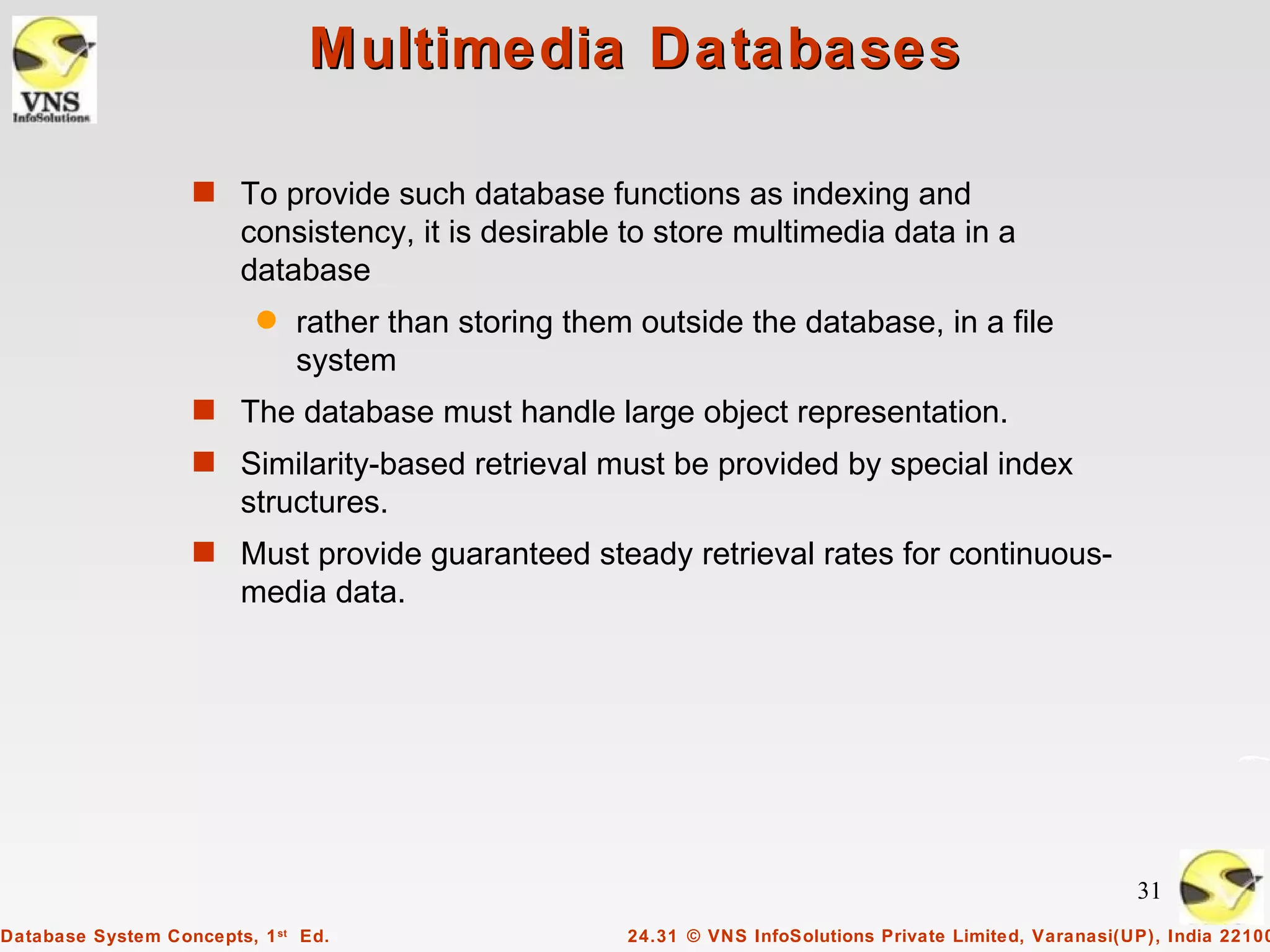 Multimedia Databases

                   s To provide such database functions as indexing and
                        consistency, it is desirable to store multimedia data in a
                        database
                          q   rather than storing them outside the database, in a file
                              system
                   s The database must handle large object representation.
                   s Similarity-based retrieval must be provided by special index
                        structures.
                   s Must provide guaranteed steady retrieval rates for continuous-
                        media data.




                                                                                                           31
Database System Concepts, 1 st Ed.                    24.31 © VNS InfoSolutions Private Limited, Varanasi(UP), India 22100
 