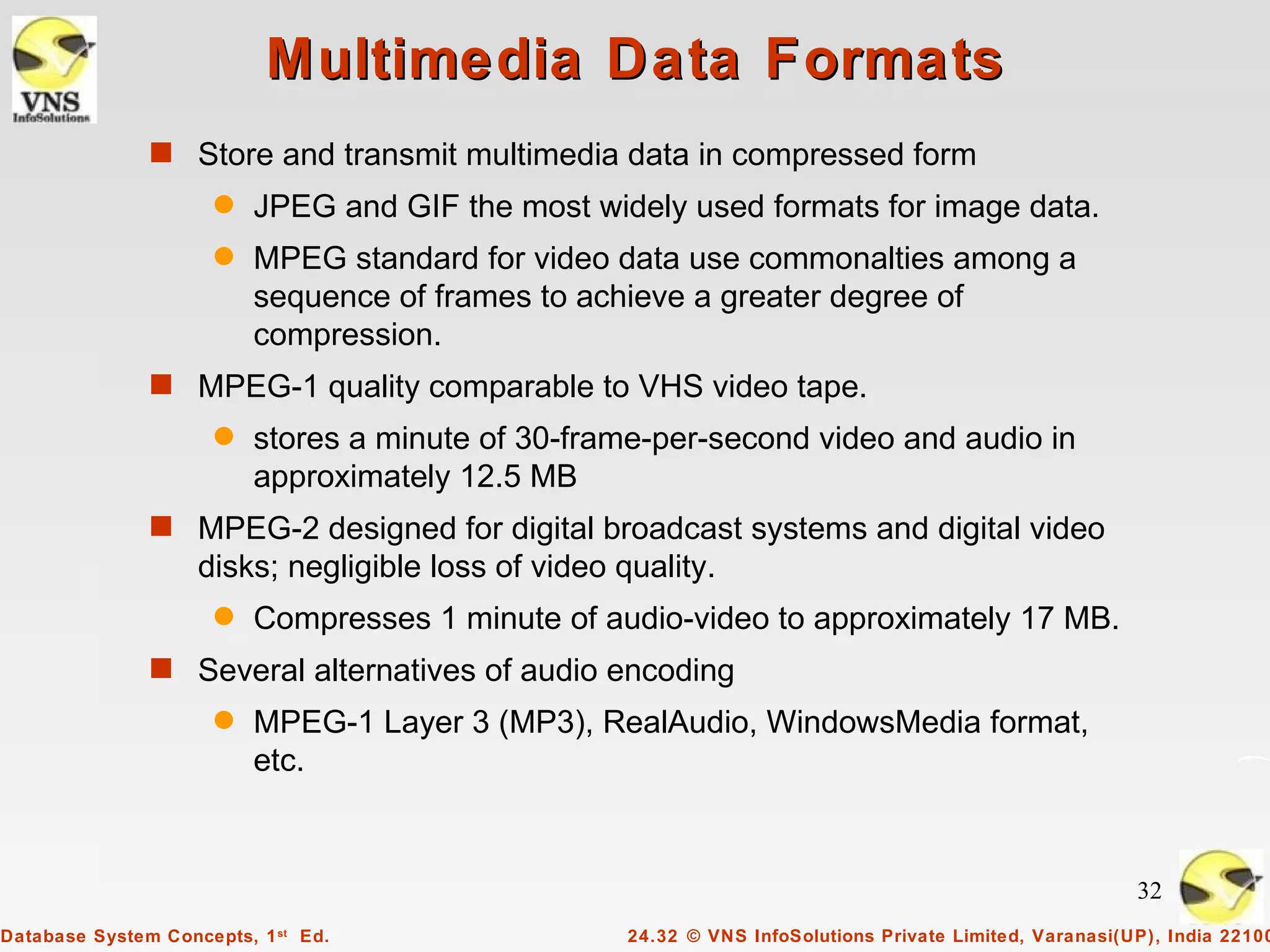 Multimedia Data Formats
               s Store and transmit multimedia data in compressed form
                      q   JPEG and GIF the most widely used formats for image data.
                      q   MPEG standard for video data use commonalties among a
                          sequence of frames to achieve a greater degree of
                          compression.
               s MPEG-1 quality comparable to VHS video tape.
                      q   stores a minute of 30-frame-per-second video and audio in
                          approximately 12.5 MB
               s MPEG-2 designed for digital broadcast systems and digital video
                    disks; negligible loss of video quality.
                      q   Compresses 1 minute of audio-video to approximately 17 MB.
               s Several alternatives of audio encoding
                      q   MPEG-1 Layer 3 (MP3), RealAudio, WindowsMedia format,
                          etc.



                                                                                                          32
Database System Concepts, 1 st Ed.                   24.32 © VNS InfoSolutions Private Limited, Varanasi(UP), India 22100
 