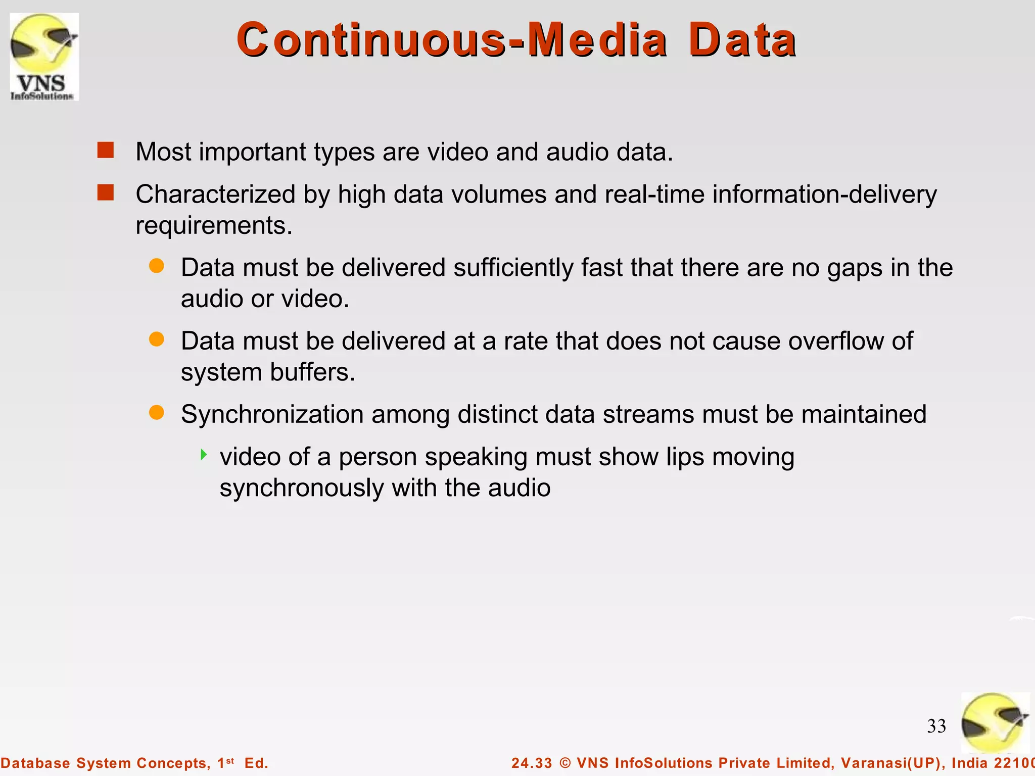 Continuous-Media Data

            s Most important types are video and audio data.
            s Characterized by high data volumes and real-time information-delivery
                 requirements.
                  q   Data must be delivered sufficiently fast that there are no gaps in the
                      audio or video.
                  q   Data must be delivered at a rate that does not cause overflow of
                      system buffers.
                  q   Synchronization among distinct data streams must be maintained
                           video of a person speaking must show lips moving
                            synchronously with the audio




                                                                                                         33
Database System Concepts, 1 st Ed.                  24.33 © VNS InfoSolutions Private Limited, Varanasi(UP), India 22100
 