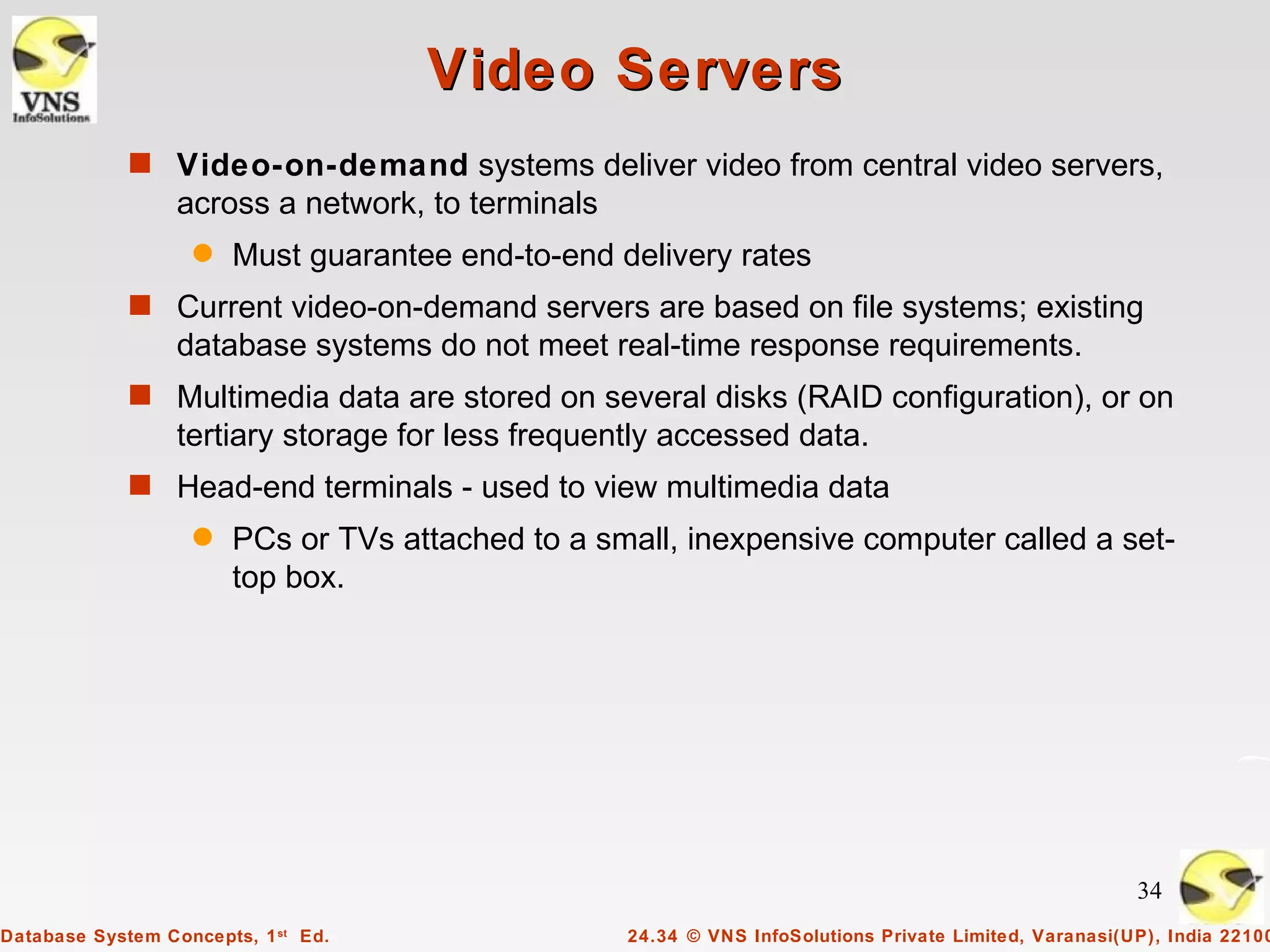 Video Servers
             s Video-on-demand systems deliver video from central video servers,
                  across a network, to terminals
                   q   Must guarantee end-to-end delivery rates
             s Current video-on-demand servers are based on file systems; existing
                  database systems do not meet real-time response requirements.
             s Multimedia data are stored on several disks (RAID configuration), or on
                  tertiary storage for less frequently accessed data.
             s Head-end terminals - used to view multimedia data
                   q   PCs or TVs attached to a small, inexpensive computer called a set-
                       top box.




                                                                                                        34
Database System Concepts, 1 st Ed.                 24.34 © VNS InfoSolutions Private Limited, Varanasi(UP), India 22100
 