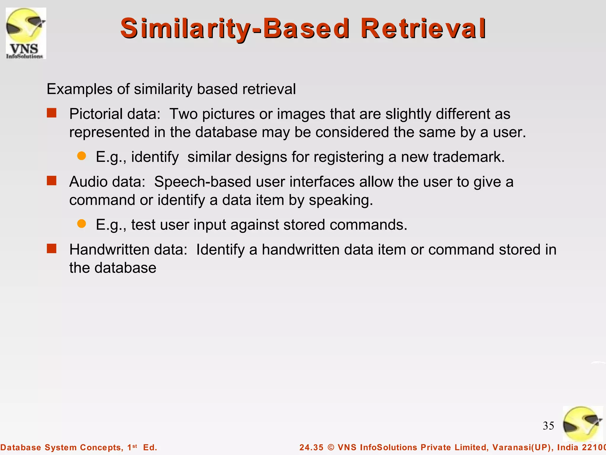 Similarity-Based Retrieval

          Examples of similarity based retrieval
          s Pictorial data: Two pictures or images that are slightly different as
              represented in the database may be considered the same by a user.
                q   E.g., identify similar designs for registering a new trademark.
          s Audio data: Speech-based user interfaces allow the user to give a
              command or identify a data item by speaking.
                q   E.g., test user input against stored commands.
          s Handwritten data: Identify a handwritten data item or command stored in
              the database




                                                                                                        35
Database System Concepts, 1 st Ed.                 24.35 © VNS InfoSolutions Private Limited, Varanasi(UP), India 22100
 