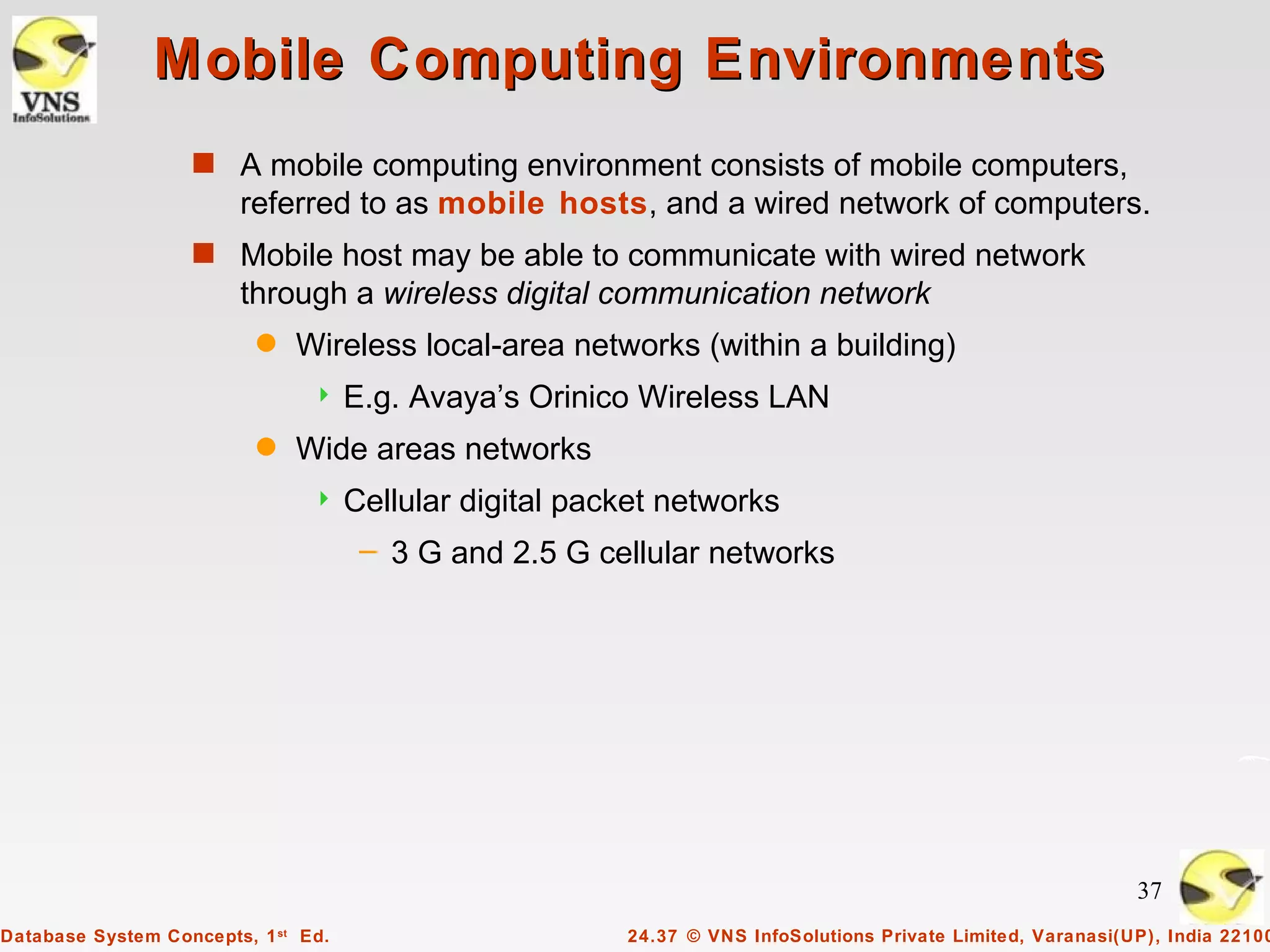 Mobile Computing Environments
                   s A mobile computing environment consists of mobile computers,
                        referred to as mobile hosts, and a wired network of computers.
                   s Mobile host may be able to communicate with wired network
                        through a wireless digital communication network
                          q   Wireless local-area networks (within a building)
                                    E.g. Avaya’s Orinico Wireless LAN
                          q   Wide areas networks
                                    Cellular digital packet networks
                                      – 3 G and 2.5 G cellular networks




                                                                                                              37
Database System Concepts, 1 st Ed.                       24.37 © VNS InfoSolutions Private Limited, Varanasi(UP), India 22100
 