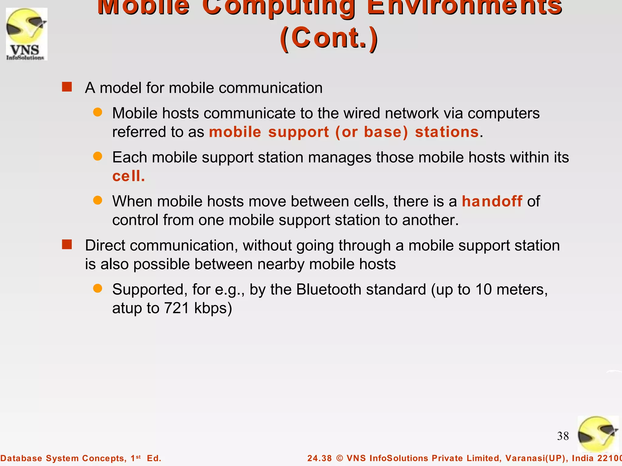 Mobile Computing Environments
                               (Cont.)
            s A model for mobile communication
                   q   Mobile hosts communicate to the wired network via computers
                       referred to as mobile support (or base) stations.
                   q   Each mobile support station manages those mobile hosts within its
                       cell.
                   q   When mobile hosts move between cells, there is a handoff of
                       control from one mobile support station to another.
            s Direct communication, without going through a mobile support station
                 is also possible between nearby mobile hosts
                   q   Supported, for e.g., by the Bluetooth standard (up to 10 meters,
                       atup to 721 kbps)




                                                                                                        38
Database System Concepts, 1 st Ed.                 24.38 © VNS InfoSolutions Private Limited, Varanasi(UP), India 22100
 