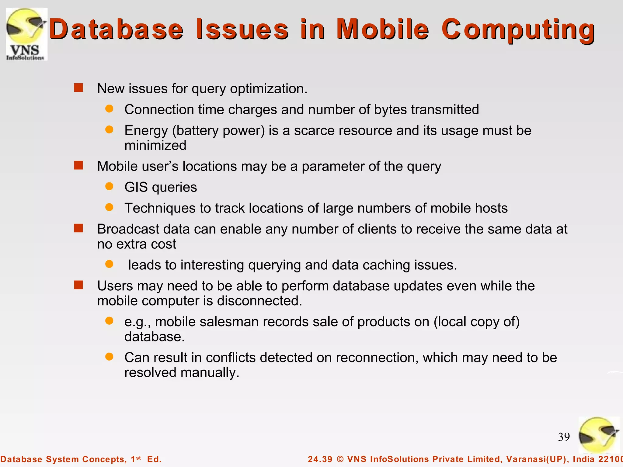 Database Issues in Mobile Computing
               s    New issues for query optimization.
                      q   Connection time charges and number of bytes transmitted
                      q   Energy (battery power) is a scarce resource and its usage must be
                          minimized
               s    Mobile user’s locations may be a parameter of the query
                      q   GIS queries
                      q   Techniques to track locations of large numbers of mobile hosts
               s    Broadcast data can enable any number of clients to receive the same data at
                    no extra cost
                      q   leads to interesting querying and data caching issues.
               s    Users may need to be able to perform database updates even while the
                    mobile computer is disconnected.
                      q   e.g., mobile salesman records sale of products on (local copy of)
                          database.
                      q   Can result in conflicts detected on reconnection, which may need to be
                          resolved manually.



                                                                                                              39
Database System Concepts, 1 st Ed.                       24.39 © VNS InfoSolutions Private Limited, Varanasi(UP), India 22100
 